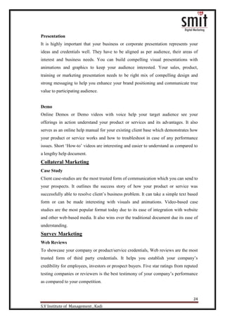 24
S.V Institute of Management , Kadi
Presentation
It is highly important that your business or corporate presentation represents your
ideas and credentials well. They have to be aligned as per audience, their areas of
interest and business needs. You can build compelling visual presentations with
animations and graphics to keep your audience interested. Your sales, product,
training or marketing presentation needs to be right mix of compelling design and
strong messaging to help you enhance your brand positioning and communicate true
value to participating audience.
Demo
Online Demos or Demo videos with voice help your target audience see your
offerings in action understand your product or services and its advantages. It also
serves as an online help manual for your existing client base which demonstrates how
your product or service works and how to troubleshoot in case of any performance
issues. Short „How-to‟ videos are interesting and easier to understand as compared to
a lengthy help document.
Collateral Marketing
Case Study
Client case-studies are the most trusted form of communication which you can send to
your prospects. It outlines the success story of how your product or service was
successfully able to resolve client‟s business problem. It can take a simple text based
form or can be made interesting with visuals and animations. Video-based case
studies are the most popular format today due to its ease of integration with website
and other web-based media. It also wins over the traditional document due its ease of
understanding.
Survey Marketing
Web Reviews
To showcase your company or product/service credentials, Web reviews are the most
trusted form of third party credentials. It helps you establish your company‟s
credibility for employees, investors or prospect buyers. Five star ratings from reputed
testing companies or reviewers is the best testimony of your company‟s performance
as compared to your competition.
 