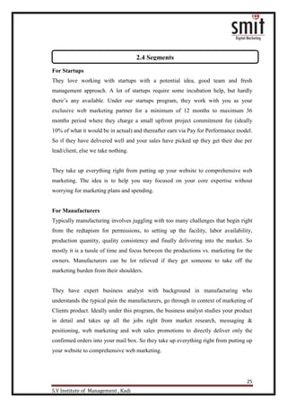 25
S.V Institute of Management , Kadi
For Startups
They love working with startups with a potential idea, good team and fresh
management approach. A lot of startups require some incubation help, but hardly
there‟s any available. Under our startups program, they work with you as your
exclusive web marketing partner for a minimum of 12 months to maximum 36
months period where they charge a small upfront project commitment fee (ideally
10% of what it would be in actual) and thereafter earn via Pay for Performance model.
So if they have delivered well and your sales have picked up they get their due per
lead/client, else we take nothing.
They take up everything right from putting up your website to comprehensive web
marketing. The idea is to help you stay focused on your core expertise without
worrying for marketing plans and spending.
For Manufacturers
Typically manufacturing involves juggling with too many challenges that begin right
from the redtapism for permissions, to setting up the facility, labor availability,
production quantity, quality consistency and finally delivering into the market. So
mostly it is a tussle of time and focus between the productions vs. marketing for the
owners. Manufacturers can be lot relieved if they get someone to take off the
marketing burden from their shoulders.
They have expert business analyst with background in manufacturing who
understands the typical pain the manufacturers, go through in context of marketing of
Clients product. Ideally under this program, the business analyst studies your product
in detail and takes up all the jobs right from market research, messaging &
positioning, web marketing and web sales promotions to directly deliver only the
confirmed orders into your mail box. So they take up everything right from putting up
your website to comprehensive web marketing.
2.4 Segments
 