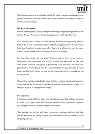 26
S.V Institute of Management , Kadi
This solution package is specifically suitable for those visionary manufacturers who
prefer standard and consistent services from one-roof vendor even though it might be
at some premium charges.
For Service Companies
Service companies have quickly emerged as the largest employment generator in the
last few decades. People are willing to pay (a premium too) for good services.
So if you are in one of those excellent domains that have some promising potential
but lack the in-house skills or resources to undertake comprehensive web marketing to
build your brand and generate more sales, they have a solution for you. No matter
whether you are a brick and click company or just click company.
For this, they assign you our expert business analyst from service company
background, who would study your services in detail and take up all the jobs right
from market research, messaging & positioning, web marketing and web sales
promotions to directly deliver only the confirmed orders into your mail box. It would
have everything from putting up your website to comprehensive web marketing and
taking care of it.
This solution package is specifically suited for those visionary service companies who
prefer standard and consistent web marketing assistance from one-roof vendor even
though it might be at some premium charges.
For Exporters
It‟s always a costly affair to setup your international sales shop and run marketing
activities to get export orders. Web has made it easier for your customers to approach
you for export orders, no matter where you are based in.
They specialize in working with those e-commerce businesses that have their base
here (in India) but are willing to grow their international sales with extensive web
marketing activities.
 