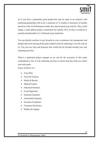 27
S.V Institute of Management , Kadi
So if you have a potentially good product-line and are open to an exclusive web
marketing partnership with us for a minimum of 12 months to maximum 24 months
period on a Pay for Performance model, they may be good to go with for. They would
charge a small upfront project commitment fee (ideally 25% of what it would be in
actually) and thereafter it is‟s all based on per lead/client.
You can thereby continue to stay focused on your e-commerce site management and
product deliveries leaving all the pains related to heavily marketing it over the web on
us. You can save time and resources that would else be diverted towards your web
marketing activities.
There‟s a dedicated project manager at our end for the execution of this entire
comprehensive mix of web marketing activities to ensure that they help you realize
your sales goals.
Expert Solutions For:
 IT & ITES
 Travel & Tourism
 Hotels & Resorts
 Medical Centers
 Education Institutes
 Event Organizers
 Garments Exporters
 Automobile Exporters
 Insurance Companies
 Consumer Electronics
 Mobiles & Laptops
 