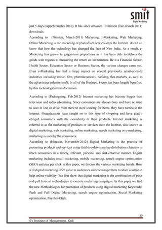30
S.V Institute of Management , Kadi
just 5 days (Appchronicles 2010). It has since amassed 10 million (Tec crunch 2011)
downloads.
According to (Nimitak, March-2011) Marketing, I-Marketing, Web Marketing,
Online Marketing is the marketing of products or services over the Internet. As we all
know that how the technology has changed the face of New India. As a result, e-
Marketing has grown to gargantuan proportions as it has been able to deliver the
goods with regards to measuring the return on investments. Be it a Financial Sector,
Health Sector, Education Sector or Business Sector, the various changes came out.
Even e-Marketing has had a large impact on several previously retail-oriented
industries including music, film, pharmaceuticals, banking, flea markets, as well as
the advertising industry itself. In all of the Business Sector has been largely benefited
by this technological transformation.
According to (Padungsang, Feb.2012) Internet marketing has become bigger than
television and radio advertising. Since consumers are always busy and have no time
to wait in line or drive from store to store looking for items, they have turned to the
internet. Organizations have caught on to this type of shopping and have gladly
obliged consumers with the availability of their products. Internet marketing is
referred to as the marketing of products or services over the Internet, also known as
digital marketing, web marketing, online marketing, search marketing or e-marketing,
marketing is used by the consumers.
According to (Ishrawat, November-2012) Digital Marketing is the practice of
promoting products and services using database-driven online distribution channels to
reach consumers in a timely, relevant, personal and cost-effective manner. Digital
marketing includes email marketing, mobile marketing, search engine optimization
(SEO) and pay per click in this paper, we discuss the various marketing trends. How
will digital marketing offer value to audiences and encourage them to share content to
help online visibility. We first show that digital marketing is the combination of push
and pull Internet technologies to execute marketing campaigns. In this paper we find
the new Methodologies for promotion of products using Digital marketing Keywords:
Push and Pull Digital Marketing, search engine optimization, Social Marketing
optimization, Pay-Per-Click.
 