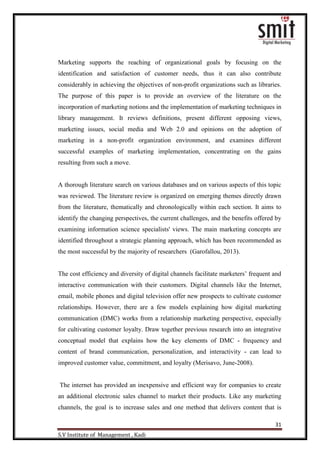 31
S.V Institute of Management , Kadi
Marketing supports the reaching of organizational goals by focusing on the
identification and satisfaction of customer needs, thus it can also contribute
considerably in achieving the objectives of non-profit organizations such as libraries.
The purpose of this paper is to provide an overview of the literature on the
incorporation of marketing notions and the implementation of marketing techniques in
library management. It reviews definitions, present different opposing views,
marketing issues, social media and Web 2.0 and opinions on the adoption of
marketing in a non-profit organization environment, and examines different
successful examples of marketing implementation, concentrating on the gains
resulting from such a move.
A thorough literature search on various databases and on various aspects of this topic
was reviewed. The literature review is organized on emerging themes directly drawn
from the literature, thematically and chronologically within each section. It aims to
identify the changing perspectives, the current challenges, and the benefits offered by
examining information science specialists' views. The main marketing concepts are
identified throughout a strategic planning approach, which has been recommended as
the most successful by the majority of researchers (Garofallou, 2013).
The cost efficiency and diversity of digital channels facilitate marketers‟ frequent and
interactive communication with their customers. Digital channels like the Internet,
email, mobile phones and digital television offer new prospects to cultivate customer
relationships. However, there are a few models explaining how digital marketing
communication (DMC) works from a relationship marketing perspective, especially
for cultivating customer loyalty. Draw together previous research into an integrative
conceptual model that explains how the key elements of DMC - frequency and
content of brand communication, personalization, and interactivity - can lead to
improved customer value, commitment, and loyalty (Merisavo, June-2008).
The internet has provided an inexpensive and efficient way for companies to create
an additional electronic sales channel to market their products. Like any marketing
channels, the goal is to increase sales and one method that delivers content that is
 