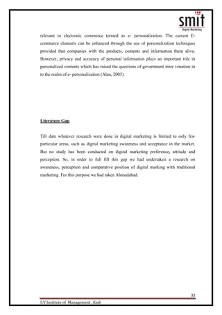 32
S.V Institute of Management , Kadi
relevant to electronic commerce termed as e- personalization. The current E-
commerce channels can be enhanced through the use of personalization techniques
provided that companies with the products, contents and information them alive.
However, privacy and accuracy of personal information plays an important role in
personalized contents which has raised the questions of government inter venation in
to the realm of e- personalization (Alan, 2005).
Literature Gap
Till date whatever research were done in digital marketing is limited to only few
particular areas, such as digital marketing awareness and acceptance in the market.
But no study has been conducted on digital marketing preference, attitude and
perception. So, in order to full fill this gap we had undertaken a research on
awareness, perception and comparative position of digital marking with traditional
marketing. For this purpose we had taken Ahmedabad.
 