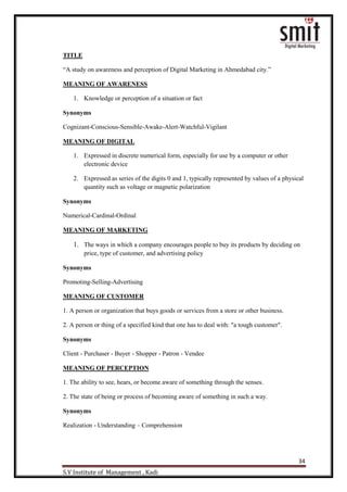 34
S.V Institute of Management , Kadi
TITLE
“A study on awareness and perception of Digital Marketing in Ahmedabad city.”
MEANING OF AWARENESS
1. Knowledge or perception of a situation or fact
Synonyms
Cognizant-Conscious-Sensible-Awake-Alert-Watchful-Vigilant
MEANING OF DIGITAL
1. Expressed in discrete numerical form, especially for use by a computer or other
electronic device
2. Expressed as series of the digits 0 and 1, typically represented by values of a physical
quantity such as voltage or magnetic polarization
Synonyms
Numerical-Cardinal-Ordinal
MEANING OF MARKETING
1. The ways in which a company encourages people to buy its products by deciding on
price, type of customer, and advertising policy
Synonyms
Promoting-Selling-Advertising
MEANING OF CUSTOMER
1. A person or organization that buys goods or services from a store or other business.
2. A person or thing of a specified kind that one has to deal with: "a tough customer".
Synonyms
Client - Purchaser - Buyer - Shopper - Patron - Vendee
MEANING OF PERCEPTION
1. The ability to see, hears, or become aware of something through the senses.
2. The state of being or process of becoming aware of something in such a way.
Synonyms
Realization - Understanding – Comprehension
 