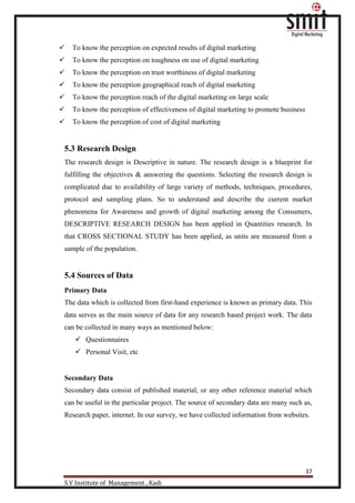 37
S.V Institute of Management , Kadi
 To know the perception on expected results of digital marketing
 To know the perception on toughness on use of digital marketing
 To know the perception on trust worthiness of digital marketing
 To know the perception geographical reach of digital marketing
 To know the perception reach of the digital marketing on large scale
 To know the perception of effectiveness of digital marketing to promote business
 To know the perception of cost of digital marketing
5.3 Research Design
The research design is Descriptive in nature. The research design is a blueprint for
fulfilling the objectives & answering the questions. Selecting the research design is
complicated due to availability of large variety of methods, techniques, procedures,
protocol and sampling plans. So to understand and describe the current market
phenomena for Awareness and growth of digital marketing among the Consumers,
DESCRIPTIVE RESEARCH DESIGN has been applied in Quantities research. In
that CROSS SECTIONAL STUDY has been applied, as units are measured from a
sample of the population.
5.4 Sources of Data
Primary Data
The data which is collected from first-hand experience is known as primary data. This
data serves as the main source of data for any research based project work. The data
can be collected in many ways as mentioned below:
 Questionnaires
 Personal Visit, etc
Secondary Data
Secondary data consist of published material, or any other reference material which
can be useful in the particular project. The source of secondary data are many such as,
Research paper, internet. In our survey, we have collected information from websites.
 