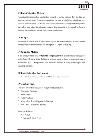 38
S.V Institute of Management , Kadi
5.5 Data Collection Method
The data collection method used in this research is survey method. Here the data are
systematically recorded from the respondents. Face to face informal interviews were
done for data collection. At the end of the questionnaire the visiting card of respective
respondent was taken for reference purpose. Questionnaire is been used as form of
research instrument and it is the interviewer Administered.
5.6 Sample
Our sample is industrialist of Ahmedabad region. We have conducted a survey of 600
samples to know the awareness and perception of Digital Marketing.
5.7 Sampling Method
In our study, we had used judgmental sampling method as our sample was decided
on the basis of two criteria. 1) Sample selected must be from geographical area of
Ahmedabad city. 2) Sample must have industrial business & doing marketing of their
product & services.
5.8 Data Collection Instrument
For the collection of data, we have used Structured Questionnaire.
5.9 Analysis tools
Test to be applied for analysis of study will be as follows:
 Descriptive Statistics
 Mean Score
 Factor Analysis
 Independent T- test (Hypothesis Testing)
 Pair-T Test (Hypothesis Testing)
Statistical Software:
 SPSS 20
 Microsoft Excel 2010
 