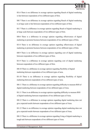 40
S.V Institute of Management , Kadi
H1:6 There is no difference in average opinion regarding Reach of digital marketing
is fast between respondents of two different types of firm.
H0:7 There is no difference in average opinion regarding Reach of digital marketing
is at large scale is fast between respondents of two different types of firm.
H1:7 There is a difference in average opinion regarding Reach of digital marketing is
at large scale between respondents of two different types of firm.
H0:8 There is a difference in average opinion regarding effectiveness of digital
marketing to promote business between respondents of two different types of firm.
H1:8 There is no difference in average opinion regarding effectiveness of digital
marketing to promote business between respondents of two different types of firm.
H0:9 There is no difference in average opinion regarding cost of digital marketing
between respondents of two different types of firm.
H1:9 There is a difference in average opinion regarding cost of digital marketing
between respondents of two different types of firm.
H0:10 There is a difference in average opinion regarding flexibility of digital
marketing between respondents of two different types of area.
H1:10 There is no difference in average opinion regarding flexibility of digital
marketing between respondents of two different types of area.
H0:11 There is a difference in average opinion regarding difficulty to measure ROI of
digital marketing between respondents of two different types of Area.
H1:11 There is no difference in average opinion regarding difficulty to measure ROI
of digital marketing between respondents of two different types of Area.
H0:12 There is a difference in average opinion regarding digital marketing does not
give expected results between respondents of two different types of Area.
H1:12 There is no difference in average opinion regarding digital marketing does not
give expected results between respondents of two different types of Area.
H0:13 There is a difference in average opinion regarding Using of digital marketing is
tough task between respondents of two different types of Area.
 