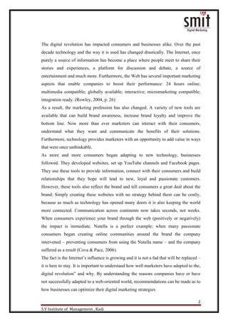 2
S.V Institute of Management , Kadi
The digital revolution has impacted consumers and businesses alike. Over the past
decade technology and the way it is used has changed drastically. The Internet, once
purely a source of information has become a place where people meet to share their
stories and experiences, a platform for discussion and debate, a source of
entertainment and much more. Furthermore, the Web has several important marketing
aspects that enable companies to boost their performance: 24 hours online;
multimedia compatible; globally available; interactive; micromarketing compatible;
integration ready. (Rowley, 2004, p. 26)
As a result, the marketing profession has also changed. A variety of new tools are
available that can build brand awareness, increase brand loyalty and improve the
bottom line. Now more than ever marketers can interact with their consumers,
understand what they want and communicate the benefits of their solutions.
Furthermore, technology provides marketers with an opportunity to add value in ways
that were once unthinkable.
As more and more consumers began adapting to new technology, businesses
followed. They developed websites, set up YouTube channels and Facebook pages.
They use these tools to provide information, connect with their consumers and build
relationships that they hope will lead to new, loyal and passionate customers.
However, these tools also reflect the brand and tell consumers a great deal about the
brand. Simply creating these websites with no strategy behind them can be costly,
because as much as technology has opened many doors it is also keeping the world
more connected. Communication across continents now takes seconds, not weeks.
When consumers experience your brand through the web (positively or negatively)
the impact is immediate. Nutella is a perfect example; when many passionate
consumers began creating online communities around the brand the company
intervened – preventing consumers from using the Nutella name – and the company
suffered as a result (Cova & Pace, 2006).
The fact is the Internet‟s influence is growing and it is not a fad that will be replaced –
it is here to stay. It is important to understand how well marketers have adapted to the,
digital revolution‟ and why. By understanding the reasons companies have or have
not successfully adapted to a web-oriented world, recommendations can be made as to
how businesses can optimize their digital marketing strategies
 