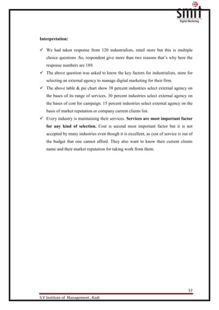 57
S.V Institute of Management , Kadi
Interpretation:
 We had taken response from 120 industrialists, retail store but this is multiple
choice questions .So, respondent give more than two reasons that‟s why here the
response numbers are 189.
 The above question was asked to know the key factors for industrialists, store for
selecting an external agency to manage digital marketing for their firm.
 The above table & pie chart show 38 percent industries select external agency on
the bases of its range of services. 30 percent industries select external agency on
the bases of cost for campaign. 15 percent industries select external agency on the
basis of market reputation or company current clients list.
 Every industry is maintaining their services. Services are most important factor
for any kind of selection. Cost is second most important factor but it is not
accepted by many industries even though it is excellent, as cost of service is out of
the budget that one cannot afford. They also want to know their current clients
name and their market reputation for taking work from them.
 