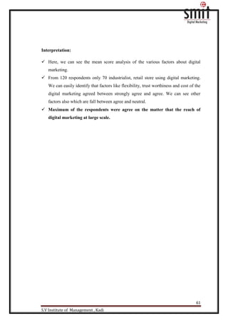61
S.V Institute of Management , Kadi
Interpretation:
 Here, we can see the mean score analysis of the various factors about digital
marketing.
 From 120 respondents only 70 industrialist, retail store using digital marketing.
We can easily identify that factors like flexibility, trust worthiness and cost of the
digital marketing agreed between strongly agree and agree. We can see other
factors also which are fall between agree and neutral.
 Maximum of the respondents were agree on the matter that the reach of
digital marketing at large scale.
 