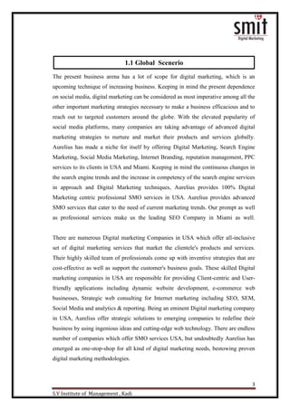 3
S.V Institute of Management , Kadi
The present business arena has a lot of scope for digital marketing, which is an
upcoming technique of increasing business. Keeping in mind the present dependence
on social media, digital marketing can be considered as most imperative among all the
other important marketing strategies necessary to make a business efficacious and to
reach out to targeted customers around the globe. With the elevated popularity of
social media platforms, many companies are taking advantage of advanced digital
marketing strategies to nurture and market their products and services globally.
Aurelius has made a niche for itself by offering Digital Marketing, Search Engine
Marketing, Social Media Marketing, Internet Branding, reputation management, PPC
services to its clients in USA and Miami. Keeping in mind the continuous changes in
the search engine trends and the increase in competency of the search engine services
in approach and Digital Marketing techniques, Aurelius provides 100% Digital
Marketing centric professional SMO services in USA. Aurelius provides advanced
SMO services that cater to the need of current marketing trends. Our prompt as well
as professional services make us the leading SEO Company in Miami as well.
There are numerous Digital marketing Companies in USA which offer all-inclusive
set of digital marketing services that market the clientele's products and services.
Their highly skilled team of professionals come up with inventive strategies that are
cost-effective as well as support the customer's business goals. These skilled Digital
marketing companies in USA are responsible for providing Client-centric and User-
friendly applications including dynamic website development, e-commerce web
businesses, Strategic web consulting for Internet marketing including SEO, SEM,
Social Media and analytics & reporting. Being an eminent Digital marketing company
in USA, Aurelius offer strategic solutions to emerging companies to redefine their
business by using ingenious ideas and cutting-edge web technology. There are endless
number of companies which offer SMO services USA, but undoubtedly Aurelius has
emerged as one-stop-shop for all kind of digital marketing needs, bestowing proven
digital marketing methodologies.
1.1 Global Scenerio
 