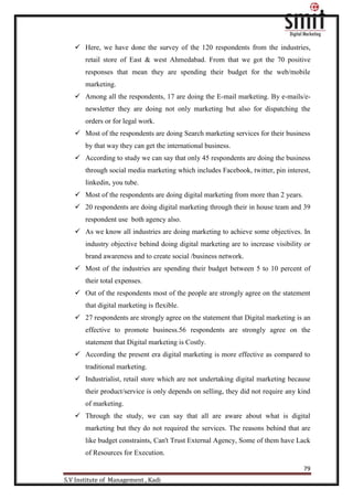 79
S.V Institute of Management , Kadi
 Here, we have done the survey of the 120 respondents from the industries,
retail store of East & west Ahmedabad. From that we got the 70 positive
responses that mean they are spending their budget for the web/mobile
marketing.
 Among all the respondents, 17 are doing the E-mail marketing. By e-mails/e-
newsletter they are doing not only marketing but also for dispatching the
orders or for legal work.
 Most of the respondents are doing Search marketing services for their business
by that way they can get the international business.
 According to study we can say that only 45 respondents are doing the business
through social media marketing which includes Facebook, twitter, pin interest,
linkedin, you tube.
 Most of the respondents are doing digital marketing from more than 2 years.
 20 respondents are doing digital marketing through their in house team and 39
respondent use both agency also.
 As we know all industries are doing marketing to achieve some objectives. In
industry objective behind doing digital marketing are to increase visibility or
brand awareness and to create social /business network.
 Most of the industries are spending their budget between 5 to 10 percent of
their total expenses.
 Out of the respondents most of the people are strongly agree on the statement
that digital marketing is flexible.
 27 respondents are strongly agree on the statement that Digital marketing is an
effective to promote business.56 respondents are strongly agree on the
statement that Digital marketing is Costly.
 According the present era digital marketing is more effective as compared to
traditional marketing.
 Industrialist, retail store which are not undertaking digital marketing because
their product/service is only depends on selling, they did not require any kind
of marketing.
 Through the study, we can say that all are aware about what is digital
marketing but they do not required the services. The reasons behind that are
like budget constraints, Can't Trust External Agency, Some of them have Lack
of Resources for Execution.
 