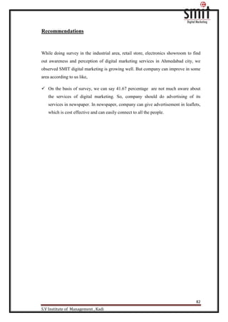82
S.V Institute of Management , Kadi
Recommendations
While doing survey in the industrial area, retail store, electronics showroom to find
out awareness and perception of digital marketing services in Ahmedabad city, we
observed SMIT digital marketing is growing well. But company can improve in some
area according to us like,
 On the basis of survey, we can say 41.67 percentage are not much aware about
the services of digital marketing. So, company should do advertising of its
services in newspaper. In newspaper, company can give advertisement in leaflets,
which is cost effective and can easily connect to all the people.
 