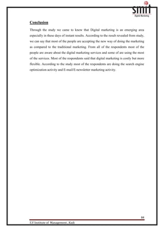 84
S.V Institute of Management , Kadi
Conclusion
Through the study we came to know that Digital marketing is an emerging area
especially in these days of instant results. According to the result revealed from study,
we can say that most of the people are accepting the new way of doing the marketing
as compared to the traditional marketing. From all of the respondents most of the
people are aware about the digital marketing services and some of are using the most
of the services. Most of the respondents said that digital marketing is costly but more
flexible. According to the study most of the respondents are doing the search engine
optimization activity and E-mail/E-newsletter marketing activity.
 