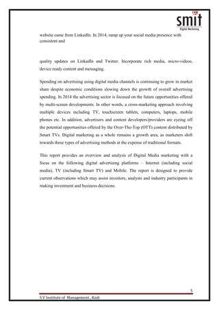 5
S.V Institute of Management , Kadi
website came from LinkedIn. In 2014, ramp up your social media presence with
consistent and
quality updates on LinkedIn and Twitter. Incorporate rich media, micro-videos,
device ready content and messaging.
Spending on advertising using digital media channels is continuing to grow in market
share despite economic conditions slowing down the growth of overall advertising
spending. In 2014 the advertising sector is focused on the future opportunities offered
by multi-screen developments. In other words, a cross-marketing approach involving
multiple devices including TV, touchscreen tablets, computers, laptops, mobile
phones etc. In addition, advertisers and content developers/providers are eyeing off
the potential opportunities offered by the Over-The-Top (OTT) content distributed by
Smart TVs. Digital marketing as a whole remains a growth area, as marketers shift
towards these types of advertising methods at the expense of traditional formats.
This report provides an overview and analysis of Digital Media marketing with a
focus on the following digital advertising platforms – Internet (including social
media), TV (including Smart TV) and Mobile. The report is designed to provide
current observations which may assist investors, analysts and industry participants in
making investment and business decisions.
 