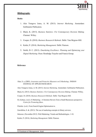 86
S.V Institute of Management , Kadi
Bibliography
Books
1. Alex Trengove Jones, A. M. (2013). Internet Marketing. Amsterdam:
GetSmarter Publication.
2. Black, K. (2013). Business Statistics: For Contemporary Decision Making.
Chennai: Willey.
3. Cooper, D. (2010). Businees Reasearch Methods. Delhi: Tata Mcgraw-Hill.
4. Kotler, P. (2014). Marketing Management. Delhi: Pearson.
5. Smith, D. C. (2013). Emarketing Excellence: Planning and Optimizing your
Digital Marketing. Oxen: Routledge Trayelor and Francis Group.
Reference
Alan, S. a. (2005). Awareness and Protective Measures on E-Marketing:. INDIAN
JOURNAL OF APPLIED RESEARCH.
Alex Trengove Jones, A. M. (2013). Internet Marketing. Amsterdam: GetSmarter Publication.
Black, K. (2013). Business Statistics: For Contemporary Decision Making. Chennai: Willey.
Cooper, D. (2010). Businees Reasearch Methods. Delhi: Tata Mcgraw-Hill.
EL-Gohary. (n.d.). E-Marketing - A literature Review from a Small Businesses perspective.
Centre for Promoting Ideas.
Fletcher. (n.d.). From Search Engine Optimisation to.
Garofallou, S. &. (2013). The use of marketing concepts in library services.
Ishrawat. (November-2012). Web Marketing: Trends and Methodologies. 1-10.
Kotler, P. (2014). Marketing Management. Delhi: Pearson.
 
