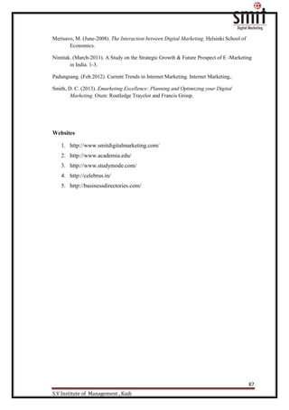 87
S.V Institute of Management , Kadi
Merisavo, M. (June-2008). The Interaction between Digital Marketing. Helsinki School of
Economics.
Nimitak. (March-2011). A Study on the Strategic Growth & Future Prospect of E -Marketing
in India. 1-3.
Padungsang. (Feb.2012). Current Trends in Internet Marketing. Internet Marketing,.
Smith, D. C. (2013). Emarketing Excellence: Planning and Optimizing your Digital
Marketing. Oxen: Routledge Trayelor and Francis Group.
Websites
1. http://www.smitdigitalmarketing.com/
2. http://www.academia.edu/
3. http://www.studymode.com/
4. http://celebrus.in/
5. http://businessdirectories.com/
 
