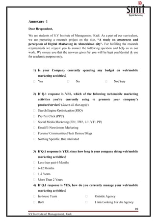 89
S.V Institute of Management , Kadi
Annexure 1
Dear Respondent,
We are students of S.V Institute of Management, Kadi. As a part of our curriculum,
we are preparing a research project on the title, “A study on awareness and
perception of Digital Marketing in Ahmedabad city”. For fulfilling the research
requirements we request you to answer the following question and help us in our
work. We ensure you that the answers given by you will be kept confidential & use
for academic purpose only.
1) Is your Company currently spending any budget on web/mobile
marketing activities?
 Yes  No  Not Sure
2) If Q.1 response is YES, which of the following web/mobile marketing
activities you’re currently using to promote your company’s
product/service? (Select all that apply)
 Search Engine Optimization (SEO)
 Pay Per Click (PPC)
 Social Media Marketing (FB!, TW!, LI!, YT!, PI!)
 Email/E-Newsletters Marketing
 Forums/ Communities/Flash Demos/Blogs
 Nothing Specific, But Interested
3) If Q.1 response is YES, since how long is your company doing web/mobile
marketing activities?
 Less than past 6 Months
 6-12 Months
 1-2 Years
 More Than 2 Years
4) If Q.1 response is YES, how do you currently manage your web/mobile
marketing activities?
 In-house Team  Outside Agency
 Both  I Am Looking For An Agency
 