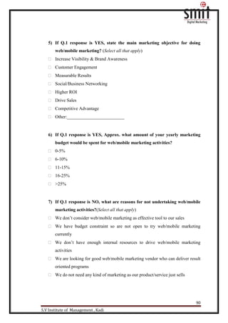 90
S.V Institute of Management , Kadi
5) If Q.1 response is YES, state the main marketing objective for doing
web/mobile marketing? (Select all that apply)
 Increase Visibility & Brand Awareness
 Customer Engagement
 Measurable Results
 Social/Business Networking
 Higher ROI
 Drive Sales
 Competitive Advantage
 Other:_________________________
6) If Q.1 response is YES, Approx. what amount of your yearly marketing
budget would be spent for web/mobile marketing activities?
 0-5%
 6-10%
 11-15%
 16-25%
 >25%
7) If Q.1 response is NO, what are reasons for not undertaking web/mobile
marketing activities?(Select all that apply)
 We don‟t consider web/mobile marketing as effective tool to our sales
 We have budget constraint so are not open to try web/mobile marketing
currently
 We don‟t have enough internal resources to drive web/mobile marketing
activities
 We are looking for good web/mobile marketing vendor who can deliver result
oriented programs
 We do not need any kind of marketing as our product/service just sells
 
