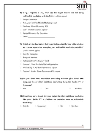 91
S.V Institute of Management , Kadi
8) If Q.1 response is NO, what are the major reasons for not doing
web/mobile marketing activities?(Select all that apply)
 Budget Constraint
 Not Aware of Web/Mobile Marketing Much
 Confused About Measuring ROI
 Can‟t Trust an External Agency
 Lack of Resource for Execution
 Other:____________________________
9) Which are the key factors that would be important for you while selecting
an external agency for managing your web/mobile marketing activities?
(Select all that apply)
 Cost for Campaign
 Range of Services
 Reference from Colleague/Friend
 Agency‟s Client Portfolio/Market Reputation
 Availability of Pay-Per-Performance Option
 Agency‟s Market Share, Resources & Revenues
10) Do you think that web/mobile marketing activities give better ROI
compared to any other traditional marketing like print, Radio, TV or
Outdoors?
 Yes  No  Not Sure
11) Would you agree to cut size your budget in other traditional marketing
like print, Radio, TV or Outdoors to capitalize more on web/mobile
marketing?
 Strictly  Moderately  No  Not Sure
 
