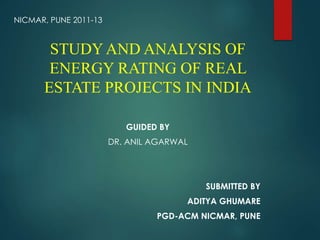 STUDY AND ANALYSIS OF 
ENERGY RATING OF REAL 
ESTATE PROJECTS IN INDIA 
GUIDED BY 
DR. ANIL AGARWAL 
SUBMITTED BY 
ADITYA GHUMARE 
PGD-ACM NICMAR, PUNE 
NICMAR, PUNE 2011-13 
 