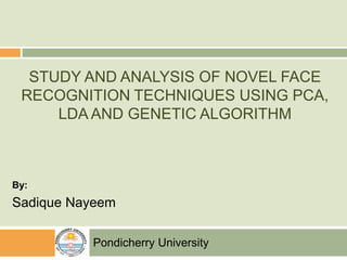 STUDY AND ANALYSIS OF NOVEL FACE
RECOGNITION TECHNIQUES USING PCA,
LDA AND GENETIC ALGORITHM
By:
Sadique Nayeem
Pondicherry University
 
