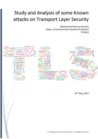 © Mohammad Nazmul Hossain. All rights reserved.
Study and Analysis of some Known
attacks on Transport Layer Security
[Mohammad Nazmul Hossain]
[Dept. of Communication Systems & Network
TH Köln]
24th
May, 2017
 
