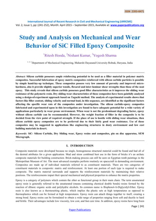 ISSN 2393-8471
International Journal of Recent Research in Civil and Mechanical Engineering (IJRRCME)
Vol. 2, Issue 1, pp: (241-252), Month: April 2015 – September 2015, Available at: www.paperpublications.org
Page | 241
Paper Publications
Study and Analysis on Mechanical and Wear
Behavior of SiC Filled Epoxy Composite
1
Ritesh Hooda, 2
Nishant Kumar, 3
Yogesh Sharma
1, 2, 3
Department of Mechanical Engineering, Maharshi Dayanand University Rohtak, Haryana, India
Abstract: Silicon carbide possesses ample reinforcing potential to be used as a filler material in polymer matrix
composites. Successful fabrication of epoxy matrix composites reinforced with silicon carbide particles is possible
by simple hand-lay-up technique. These composites possess very low amount of porosity and improved micro-
hardness, also it provide slightly superior tensile, flexural and inter-laminar shear strengths than those of the neat
epoxy. This study reveals that silicon carbide possesses good filler characteristics as it improves the sliding wear
resistance of the polymeric resin. Dry sliding wear characteristics of these composites have been gainfully analysed
using a design-of-experiment approach based on Taguchi method. The analysis of experimental results shows that
factors like filler content, sliding velocity and normal load, in this sequence, are identified as the significant factors
affecting the specific wear rate of the composites under investigation. The silicon carbide-epoxy composites
fabricated and experimented upon in this investigation are found to have adequate potential for a wide variety of
applications particularly in wear prone environment. When wear is not the predominant degrading factor, epoxy
without silicon carbide can be recommended. However, the weight fraction of filler in the composite is to be
decided from the view point of required strength. If the place of use is hostile with sliding wear situations, then
silicon carbide epoxy composites are to be preferred due to their fairly good wear resistance. Use of these
composites may be suggested in applications like engineering structures in dusty environment and low cost
building materials in desert.
Keywords: SiC- Silicon Carbide, Dry Sliding wear, Epoxy resins and composites, pin on disc apparatus, SEM
Micrograph.
I. INTRODUCTION
Composite materials were developed because no single, homogeneous structural material could be found and had all of
the desired attributes for a given application. Mud and straw combined best use in the form of bricks it‟s an archaic
composite materials for building construction. Brick-making process can still be seen on Egyptian tomb paintings in the
Metropolitan Museum of Art. The most advanced examples perform routinely on spacecraft in demanding environment.
Composites are made up of individual materials referred to as constituent materials. There are two categories of
constituent materials in composite: matrix and reinforcement. At least one portion of each type is required to make
composite. The matrix material surrounds and supports the reinforcement materials by maintaining their relative
positions. The reinforcements impart their special mechanical and physical properties to enhance the matrix properties.
Epoxy is a category of polymers which contain the ether as functional group in their main chain. The term unsaturated
epoxy resin is generally referred to the unsaturated (means containing chemical double bonds) resins formed by the
reaction of dibasic organic acids and polyhydric alcohols. Its common name is Bisphenol-A-Diglycidyl-Ether. Epoxy
resin is also known as a thermosetting plastic, which implies the plastic sets at high temperatures as opposed to
thermoplastics which can be formed at high temperatures. Epoxy resin can attach things together to itself, creating a
strong bond. Epoxy resins can be formulated to obtain a wide range of properties ranging from soft and ductile to hard
and brittle. Their advantages include low viscosity, low cost, and fast cure time. In addition, epoxy resins have long been
 