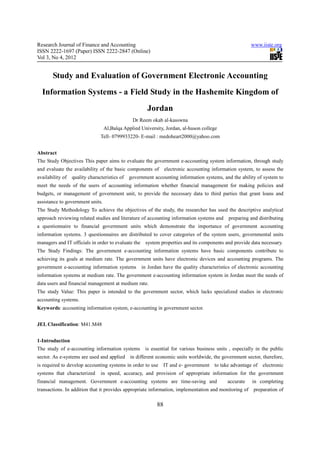 Research Journal of Finance and Accounting                                                              www.iiste.org
ISSN 2222-1697 (Paper) ISSN 2222-2847 (Online)
Vol 3, No 4, 2012


       Study and Evaluation of Government Electronic Accounting
  Information Systems - a Field Study in the Hashemite Kingdom of
                                                       Jordan
                                                Dr Reem okab al-kasswna
                                  Al,Balqa Applied University, Jordan, al-huson college
                                Tell- 0799933220- E-mail : medoheart2000@yahoo.com


Abstract
The Study Objectives This paper aims to evaluate the government e-accounting system information, through study
and evaluate the availability of the basic components of        electronic accounting information system, to assess the
availability of   quality characteristics of   government accounting information systems, and the ability of system to
meet the needs of the users of accounting information whether financial management for making policies and
budgets, or management of government unit, to provide the necessary data to third parties that grant loans and
assistance to government units.
The Study Methodology To achieve the objectives of the study, the researcher has used the descriptive analytical
approach reviewing related studies and literature of accounting information systems and preparing and distributing
a questionnaire to financial government units which demonstrate the importance of government accounting
information systems. 3 questionnaires are distributed to cover categories of the system users, governmental units
managers and IT officials in order to evaluate the system properties and its components and provide data necessary.
The Study Findings: The government e-accounting information systems have basic components contribute to
achieving its goals at medium rate. The government units have electronic devices and accounting programs. The
government e-accounting information systems         in Jordan have the quality characteristics of electronic accounting
information systems at medium rate. The government e-accounting information system in Jordan meet the needs of
data users and financial management at medium rate.
The study Value: This paper is intended to the government sector, which lacks specialized studies in electronic
accounting systems.
Keywords: accounting information system, e-accounting in government sector.


JEL Classification: M41.M48


1-Introduction
The study of e-accounting information systems is essential for various business units , especially in the public
sector. As e-systems are used and applied      in different economic units worldwide, the government sector, therefore,
is required to develop accounting systems in order to use       IT and e- government to take advantage of    electronic
systems that characterized      in speed, accuracy, and provision of appropriate information for the government
financial management. Government e-accounting systems are time-saving and                    accurate   in completing
transactions. In addition that it provides appropriate information, implementation and monitoring of     preparation of

                                                           88
 