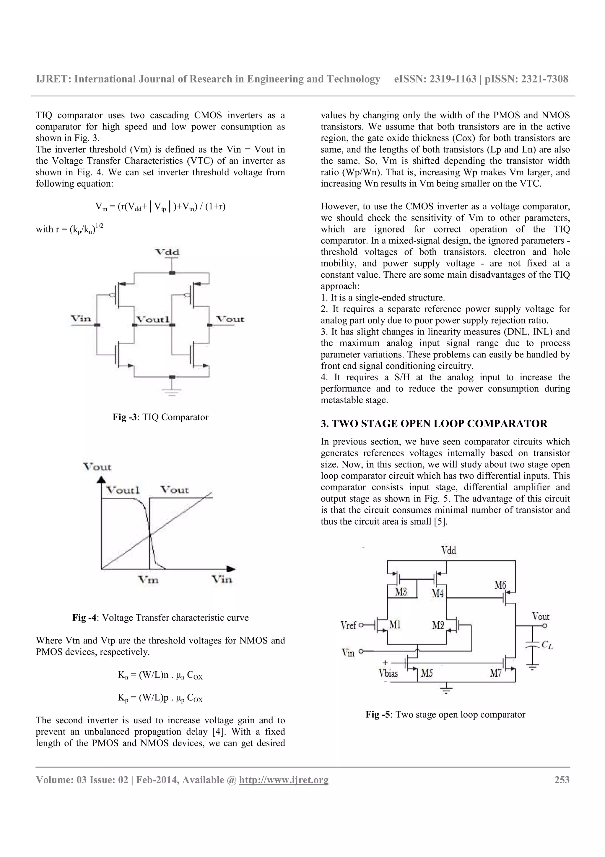 IJRET: International Journal of Research in Engineering and Technology eISSN: 2319-1163 | pISSN: 2321-7308
__________________________________________________________________________________________
Volume: 03 Issue: 02 | Feb-2014, Available @ http://www.ijret.org 253
TIQ comparator uses two cascading CMOS inverters as a
comparator for high speed and low power consumption as
shown in Fig. 3.
The inverter threshold (Vm) is defined as the Vin = Vout in
the Voltage Transfer Characteristics (VTC) of an inverter as
shown in Fig. 4. We can set inverter threshold voltage from
following equation:
Vm = (r(Vdd+│Vtp│)+Vtn) / (1+r)
with r = (kp/kn)1/2
Fig -3: TIQ Comparator
Fig -4: Voltage Transfer characteristic curve
Where Vtn and Vtp are the threshold voltages for NMOS and
PMOS devices, respectively.
Kn = (W/L)n . μn COX
Kp = (W/L)p . μp COX
The second inverter is used to increase voltage gain and to
prevent an unbalanced propagation delay [4]. With a fixed
length of the PMOS and NMOS devices, we can get desired
values by changing only the width of the PMOS and NMOS
transistors. We assume that both transistors are in the active
region, the gate oxide thickness (Cox) for both transistors are
same, and the lengths of both transistors (Lp and Ln) are also
the same. So, Vm is shifted depending the transistor width
ratio (Wp/Wn). That is, increasing Wp makes Vm larger, and
increasing Wn results in Vm being smaller on the VTC.
However, to use the CMOS inverter as a voltage comparator,
we should check the sensitivity of Vm to other parameters,
which are ignored for correct operation of the TIQ
comparator. In a mixed-signal design, the ignored parameters -
threshold voltages of both transistors, electron and hole
mobility, and power supply voltage - are not fixed at a
constant value. There are some main disadvantages of the TIQ
approach:
1. It is a single-ended structure.
2. It requires a separate reference power supply voltage for
analog part only due to poor power supply rejection ratio.
3. It has slight changes in linearity measures (DNL, INL) and
the maximum analog input signal range due to process
parameter variations. These problems can easily be handled by
front end signal conditioning circuitry.
4. It requires a S/H at the analog input to increase the
performance and to reduce the power consumption during
metastable stage.
3. TWO STAGE OPEN LOOP COMPARATOR
In previous section, we have seen comparator circuits which
generates references voltages internally based on transistor
size. Now, in this section, we will study about two stage open
loop comparator circuit which has two differential inputs. This
comparator consists input stage, differential amplifier and
output stage as shown in Fig. 5. The advantage of this circuit
is that the circuit consumes minimal number of transistor and
thus the circuit area is small [5].
Fig -5: Two stage open loop comparator
 