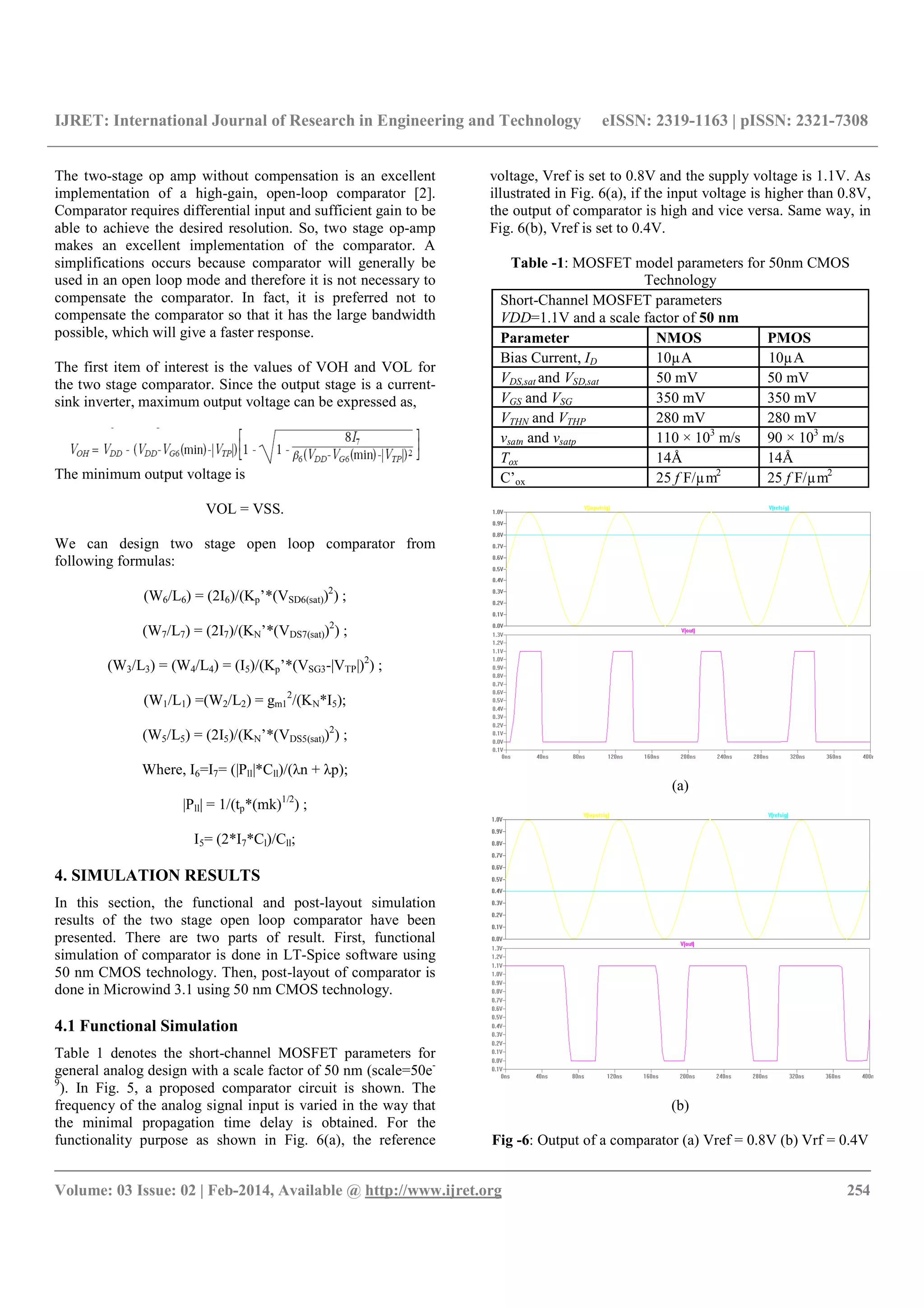 IJRET: International Journal of Research in Engineering and Technology eISSN: 2319-1163 | pISSN: 2321-7308
__________________________________________________________________________________________
Volume: 03 Issue: 02 | Feb-2014, Available @ http://www.ijret.org 254
The two-stage op amp without compensation is an excellent
implementation of a high-gain, open-loop comparator [2].
Comparator requires differential input and sufficient gain to be
able to achieve the desired resolution. So, two stage op-amp
makes an excellent implementation of the comparator. A
simplifications occurs because comparator will generally be
used in an open loop mode and therefore it is not necessary to
compensate the comparator. In fact, it is preferred not to
compensate the comparator so that it has the large bandwidth
possible, which will give a faster response.
The first item of interest is the values of VOH and VOL for
the two stage comparator. Since the output stage is a current-
sink inverter, maximum output voltage can be expressed as,
The minimum output voltage is
VOL = VSS.
We can design two stage open loop comparator from
following formulas:
(W6/L6) = (2I6)/(Kp’*(VSD6(sat))2
) ;
(W7/L7) = (2I7)/(KN’*(VDS7(sat))2
) ;
(W3/L3) = (W4/L4) = (I5)/(Kp’*(VSG3-|VTP|)2
) ;
(W1/L1) =(W2/L2) = gm1
2
/(KN*I5);
(W5/L5) = (2I5)/(KN’*(VDS5(sat))2
) ;
Where, I6=I7= (|Pll|*Cll)/(λn + λp);
|Pll| = 1/(tp*(mk)1/2
) ;
I5= (2*I7*Cl)/Cll;
4. SIMULATION RESULTS
In this section, the functional and post-layout simulation
results of the two stage open loop comparator have been
presented. There are two parts of result. First, functional
simulation of comparator is done in LT-Spice software using
50 nm CMOS technology. Then, post-layout of comparator is
done in Microwind 3.1 using 50 nm CMOS technology.
4.1 Functional Simulation
Table 1 denotes the short-channel MOSFET parameters for
general analog design with a scale factor of 50 nm (scale=50e-
9
). In Fig. 5, a proposed comparator circuit is shown. The
frequency of the analog signal input is varied in the way that
the minimal propagation time delay is obtained. For the
functionality purpose as shown in Fig. 6(a), the reference
voltage, Vref is set to 0.8V and the supply voltage is 1.1V. As
illustrated in Fig. 6(a), if the input voltage is higher than 0.8V,
the output of comparator is high and vice versa. Same way, in
Fig. 6(b), Vref is set to 0.4V.
Table -1: MOSFET model parameters for 50nm CMOS
Technology
(a)
(b)
Fig -6: Output of a comparator (a) Vref = 0.8V (b) Vrf = 0.4V
Short-Channel MOSFET parameters
VDD=1.1V and a scale factor of 50 nm
Parameter NMOS PMOS
Bias Current, ID 10µA 10µA
VDS,sat and VSD,sat 50 mV 50 mV
VGS and VSG 350 mV 350 mV
VTHN and VTHP 280 mV 280 mV
vsatn and vsatp 110 × 103
m/s 90 × 103
m/s
Tox 14Å 14Å
C’ox 25 f F/µm2
25 f F/µm2
 