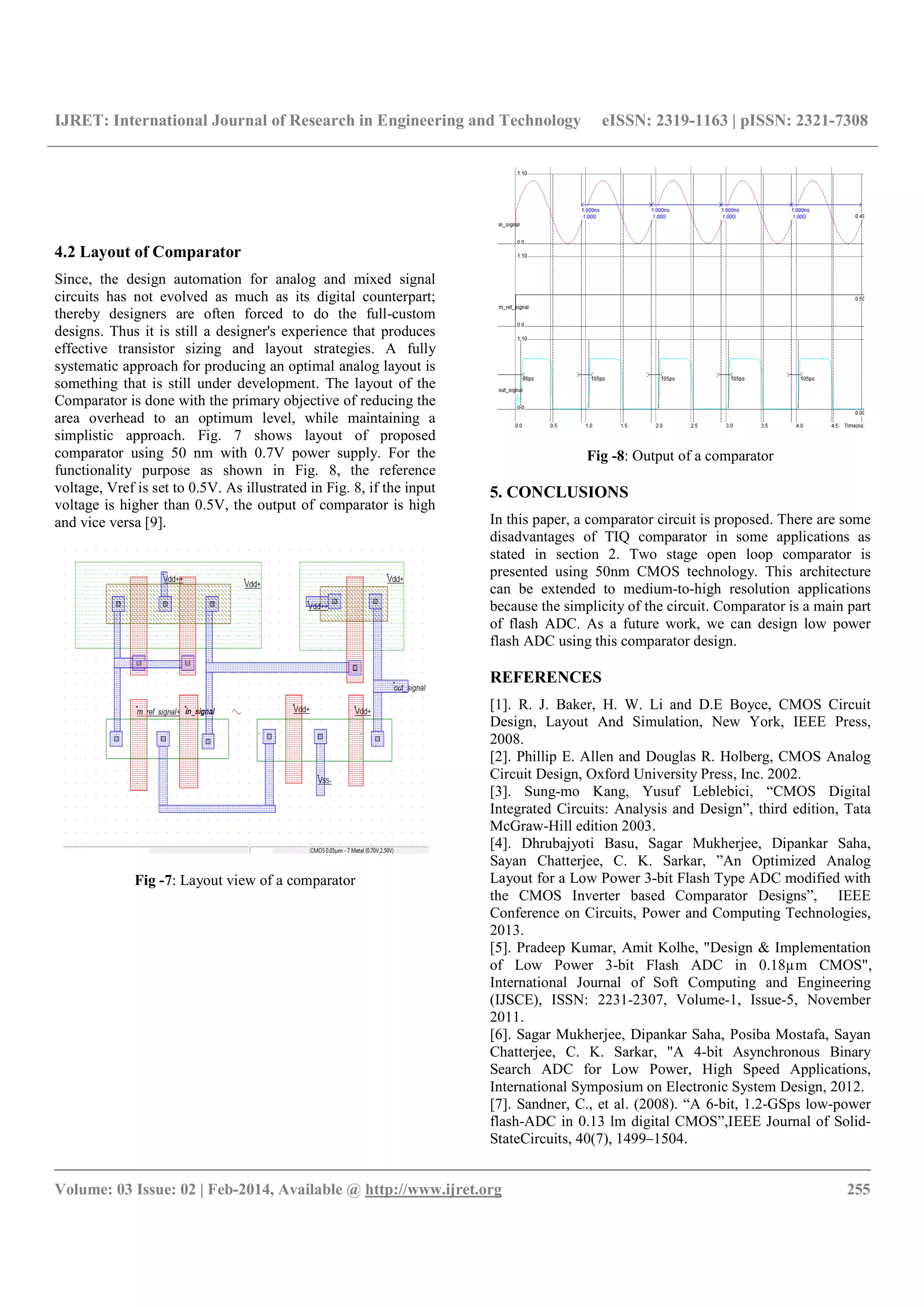 IJRET: International Journal of Research in Engineering and Technology eISSN: 2319-1163 | pISSN: 2321-7308
__________________________________________________________________________________________
Volume: 03 Issue: 02 | Feb-2014, Available @ http://www.ijret.org 255
4.2 Layout of Comparator
Since, the design automation for analog and mixed signal
circuits has not evolved as much as its digital counterpart;
thereby designers are often forced to do the full-custom
designs. Thus it is still a designer's experience that produces
effective transistor sizing and layout strategies. A fully
systematic approach for producing an optimal analog layout is
something that is still under development. The layout of the
Comparator is done with the primary objective of reducing the
area overhead to an optimum level, while maintaining a
simplistic approach. Fig. 7 shows layout of proposed
comparator using 50 nm with 0.7V power supply. For the
functionality purpose as shown in Fig. 8, the reference
voltage, Vref is set to 0.5V. As illustrated in Fig. 8, if the input
voltage is higher than 0.5V, the output of comparator is high
and vice versa [9].
Fig -7: Layout view of a comparator
Fig -8: Output of a comparator
5. CONCLUSIONS
In this paper, a comparator circuit is proposed. There are some
disadvantages of TIQ comparator in some applications as
stated in section 2. Two stage open loop comparator is
presented using 50nm CMOS technology. This architecture
can be extended to medium-to-high resolution applications
because the simplicity of the circuit. Comparator is a main part
of flash ADC. As a future work, we can design low power
flash ADC using this comparator design.
REFERENCES
[1]. R. J. Baker, H. W. Li and D.E Boyce, CMOS Circuit
Design, Layout And Simulation, New York, IEEE Press,
2008.
[2]. Phillip E. Allen and Douglas R. Holberg, CMOS Analog
Circuit Design, Oxford University Press, Inc. 2002.
[3]. Sung-mo Kang, Yusuf Leblebici, “CMOS Digital
Integrated Circuits: Analysis and Design”, third edition, Tata
McGraw-Hill edition 2003.
[4]. Dhrubajyoti Basu, Sagar Mukherjee, Dipankar Saha,
Sayan Chatterjee, C. K. Sarkar, ”An Optimized Analog
Layout for a Low Power 3-bit Flash Type ADC modified with
the CMOS Inverter based Comparator Designs”, IEEE
Conference on Circuits, Power and Computing Technologies,
2013.
[5]. Pradeep Kumar, Amit Kolhe, "Design & Implementation
of Low Power 3-bit Flash ADC in 0.18µm CMOS",
International Journal of Soft Computing and Engineering
(IJSCE), ISSN: 2231-2307, Volume-1, Issue-5, November
2011.
[6]. Sagar Mukherjee, Dipankar Saha, Posiba Mostafa, Sayan
Chatterjee, C. K. Sarkar, "A 4-bit Asynchronous Binary
Search ADC for Low Power, High Speed Applications,
International Symposium on Electronic System Design, 2012.
[7]. Sandner, C., et al. (2008). “A 6-bit, 1.2-GSps low-power
flash-ADC in 0.13 lm digital CMOS”,IEEE Journal of Solid-
StateCircuits, 40(7), 1499–1504.
 