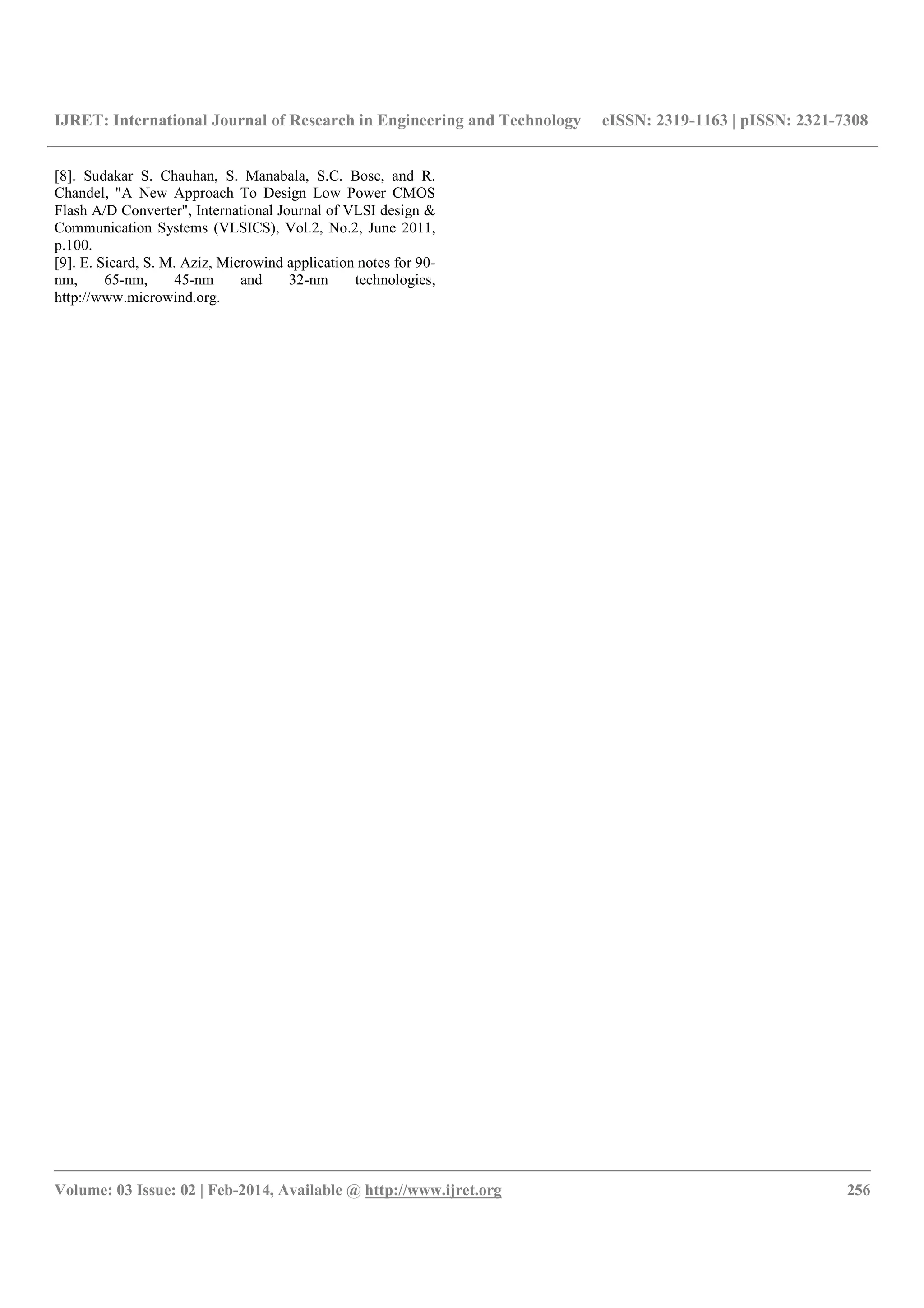 IJRET: International Journal of Research in Engineering and Technology eISSN: 2319-1163 | pISSN: 2321-7308
__________________________________________________________________________________________
Volume: 03 Issue: 02 | Feb-2014, Available @ http://www.ijret.org 256
[8]. Sudakar S. Chauhan, S. Manabala, S.C. Bose, and R.
Chandel, "A New Approach To Design Low Power CMOS
Flash A/D Converter", International Journal of VLSI design &
Communication Systems (VLSICS), Vol.2, No.2, June 2011,
p.100.
[9]. E. Sicard, S. M. Aziz, Microwind application notes for 90-
nm, 65-nm, 45-nm and 32-nm technologies,
http://www.microwind.org.
 