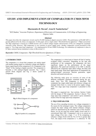 IJRET: International Journal of Research in Engineering and Technology eISSN: 2319-1163 | pISSN: 2321-7308
__________________________________________________________________________________________
Volume: 03 Issue: 02 | Feb-2014, Available @ http://www.ijret.org 252
STUDY AND IMPLEMENTATION OF COMPARATOR IN CMOS 50NM
TECHNOLOGY
Dharmendra B. Mavani1
, Arun B. Nandurbarkar2
1
M.E Student, 2
Associate Professor, Department of Electronics & Communication, L.D.College of Engineering,
Gujarat, India
Abstract
This paper describes the comparator circuits used in FLASH Analog to digital converter (ADC). The performance of FLASH ADC is
greatly influenced by the choice of comparator. In this paper, first a single ended “Threshold Inverter Quantizer” (TIQ) is presented.
The TIQ comparator is based on a CMOS inverter cell, in which voltage transfer characteristics (VTC) are changed by systematic
transistor sizing. However, TIQ comparator is very sensitive to power supply noise. Another comparator circuit presented in this
paper is “Two stage open loop comparator”. It is implemented in 50 nm CMOS Technology. Pre-simulation of comparator is done in
LT-Spice and post layout simulation is done in Microwind 3.1.
Keywords: CMOS, Comparator, TIQ (Threshold Inverter Quantizer), LT-Spice.
-----------------------------------------------------------------------***-----------------------------------------------------------------------
1. INTRODUCTION
The comparator is a circuit that compares one analog signal
with another analog signal or a reference voltage and outputs a
binary signal based on the comparison [1,2]. Comparator is the
“Heart” of the Analog to digital converter. The comparator is
basically a 1-bit analog-to-digital converter. Fig. 1 shows
general block diagram and Fig. 2 shows symbol of
comparator.
Fig -1: Block diagram of a comparator
Fig -2: Symbol of a comparator
The comparator is a critical part of almost all kind of analog-
to-digital (ADC) converters. Depending on the type and
architecture of the comparator, the comparator can have
significant impact on the performance of the target
application. The speed and resolution of an ADC is directly
affected by the comparator input offset voltage, the delay and
input signal range. Some basic applications of comparators are
analog-to-digital conversion, function generation, signal
detection and neural networks etc.
The following study gives an overview of some of the
different comparator topologies examined during the pre-
study. Here, first TIQ comparator is described. TIQ
comparator has single ended input and reference voltages are
changed where there is a noise in the power supply voltage.
Then Two stage open loop comparator is presented in this
paper.
This paper is organized into four sections. Section 2 deals
with the design of TIQ comparator. Section 3 discuss “Two
stage open loop comparator” and section 4 gives simulation
results of the two stage open loop comparator.
2. TIQ COMPARATOR
The use of two cascading inverters as a voltage comparator is
the reason for the technique's name. The voltage comparators
compare the input voltage with internal reference voltages,
which are determined by the transistor sizes of the inverters.
Hence, we do not need the resistor ladder circuit used in a
conventional flash ADC. Comparator’s role is to convert an
input voltage (Vin) into a logic `1' or `0' by comparing a
reference voltage (Vref) with the Vin. If Vin is greater than
Vref , the output of the comparator is `1', otherwise `0'. The
 