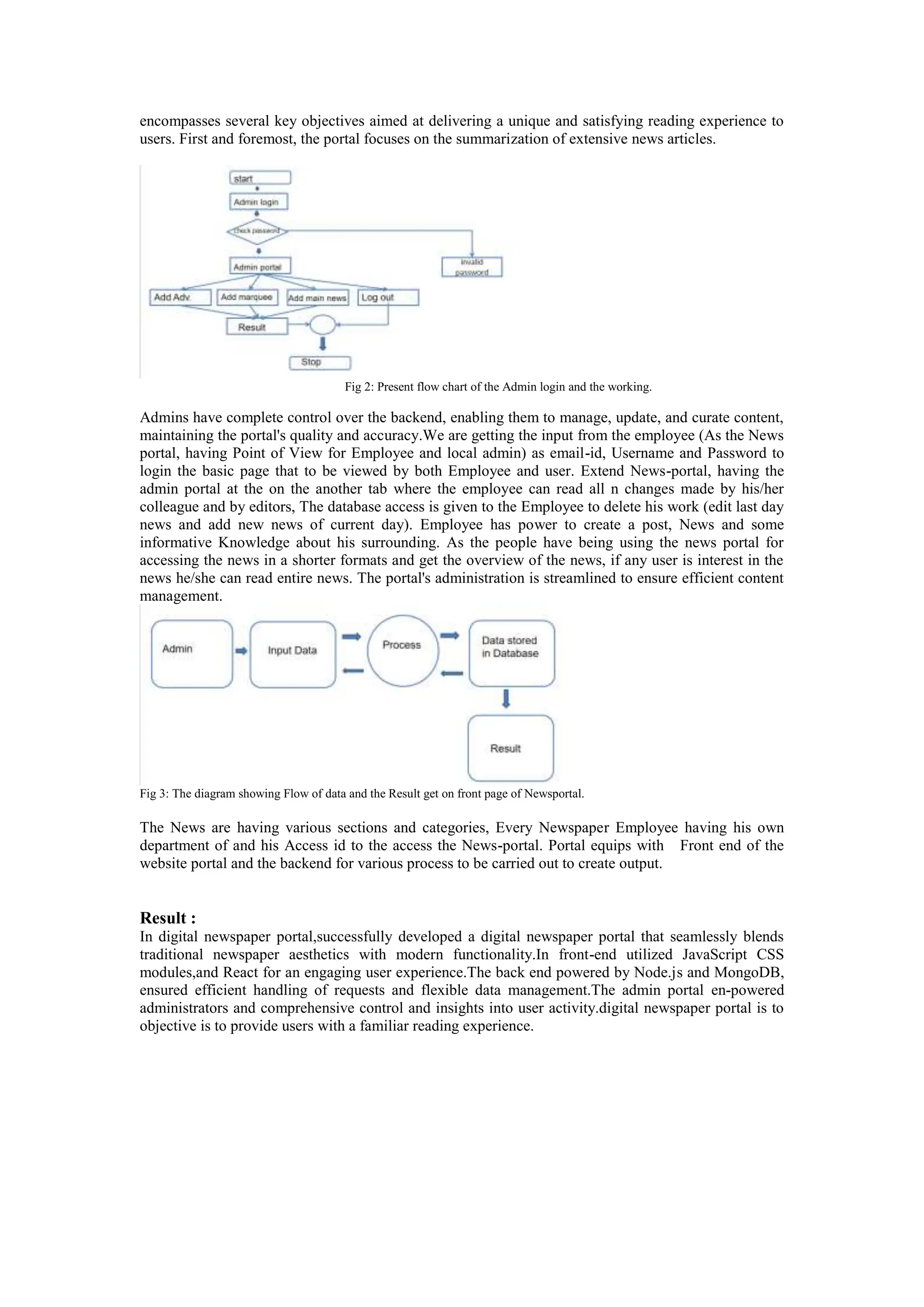 encompasses several key objectives aimed at delivering a unique and satisfying reading experience to
users. First and foremost, the portal focuses on the summarization of extensive news articles.
Fig 2: Present flow chart of the Admin login and the working.
Admins have complete control over the backend, enabling them to manage, update, and curate content,
maintaining the portal's quality and accuracy.We are getting the input from the employee (As the News
portal, having Point of View for Employee and local admin) as email-id, Username and Password to
login the basic page that to be viewed by both Employee and user. Extend News-portal, having the
admin portal at the on the another tab where the employee can read all n changes made by his/her
colleague and by editors, The database access is given to the Employee to delete his work (edit last day
news and add new news of current day). Employee has power to create a post, News and some
informative Knowledge about his surrounding. As the people have being using the news portal for
accessing the news in a shorter formats and get the overview of the news, if any user is interest in the
news he/she can read entire news. The portal's administration is streamlined to ensure efficient content
management.
Fig 3: The diagram showing Flow of data and the Result get on front page of Newsportal.
The News are having various sections and categories, Every Newspaper Employee having his own
department of and his Access id to the access the News-portal. Portal equips with Front end of the
website portal and the backend for various process to be carried out to create output.
Result :
In digital newspaper portal,successfully developed a digital newspaper portal that seamlessly blends
traditional newspaper aesthetics with modern functionality.In front-end utilized JavaScript CSS
modules,and React for an engaging user experience.The back end powered by Node.js and MongoDB,
ensured efficient handling of requests and flexible data management.The admin portal en-powered
administrators and comprehensive control and insights into user activity.digital newspaper portal is to
objective is to provide users with a familiar reading experience.
 