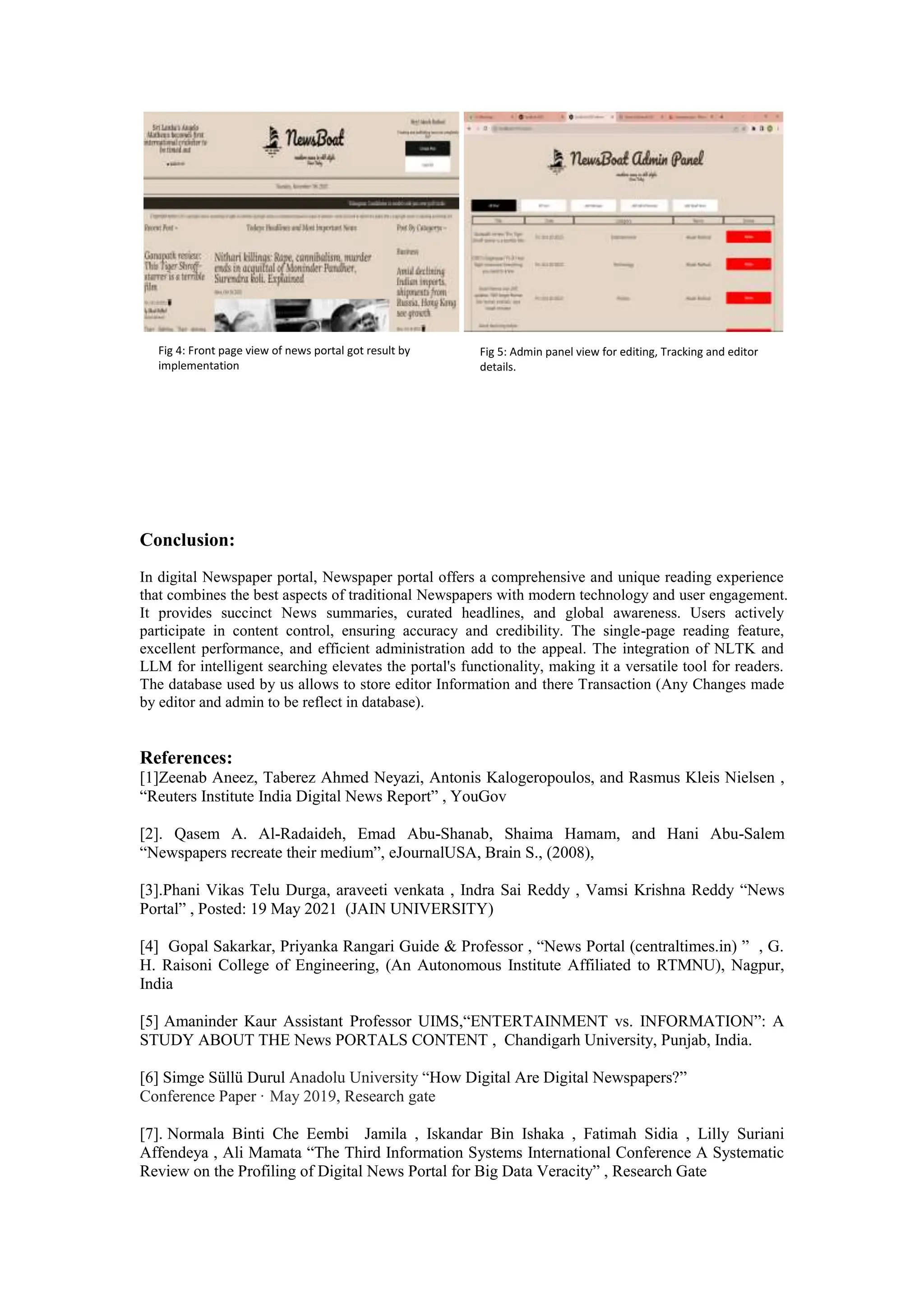 Conclusion:
In digital Newspaper portal, Newspaper portal offers a comprehensive and unique reading experience
that combines the best aspects of traditional Newspapers with modern technology and user engagement.
It provides succinct News summaries, curated headlines, and global awareness. Users actively
participate in content control, ensuring accuracy and credibility. The single-page reading feature,
excellent performance, and efficient administration add to the appeal. The integration of NLTK and
LLM for intelligent searching elevates the portal's functionality, making it a versatile tool for readers.
The database used by us allows to store editor Information and there Transaction (Any Changes made
by editor and admin to be reflect in database).
References:
[1]Zeenab Aneez, Taberez Ahmed Neyazi, Antonis Kalogeropoulos, and Rasmus Kleis Nielsen ,
“Reuters Institute India Digital News Report” , YouGov
[2]. Qasem A. Al-Radaideh, Emad Abu-Shanab, Shaima Hamam, and Hani Abu-Salem
“Newspapers recreate their medium”, eJournalUSA, Brain S., (2008),
[3].Phani Vikas Telu Durga, araveeti venkata , Indra Sai Reddy , Vamsi Krishna Reddy “News
Portal” , Posted: 19 May 2021 (JAIN UNIVERSITY)
[4] Gopal Sakarkar, Priyanka Rangari Guide & Professor , “News Portal (centraltimes.in) ” , G.
H. Raisoni College of Engineering, (An Autonomous Institute Affiliated to RTMNU), Nagpur,
India
[5] Amaninder Kaur Assistant Professor UIMS,“ENTERTAINMENT vs. INFORMATION”: A
STUDY ABOUT THE News PORTALS CONTENT , Chandigarh University, Punjab, India.
[6] Simge Süllü Durul Anadolu University “How Digital Are Digital Newspapers?”
Conference Paper · May 2019, Research gate
[7]. Normala Binti Che Eembi Jamila , Iskandar Bin Ishaka , Fatimah Sidia , Lilly Suriani
Affendeya , Ali Mamata “The Third Information Systems International Conference A Systematic
Review on the Profiling of Digital News Portal for Big Data Veracity” , Research Gate
Fig 4: Front page view of news portal got result by
implementation
Fig 5: Admin panel view for editing, Tracking and editor
details.
 