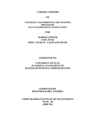 A PROJECT REPORT
ON
STUDYING AND IMPROVING THE TRAINING
PROCEDURE
VIS-À-VIS EMPLOYEE SATISFACTION
FOR
SUBROS LIMITED
UNIT: PUNE
MIDC, CHAKAN TALEGAON ROAD.
SUBMITTED TO
UNIVERSITY OF PUNE
IN PARTIAL FULFILMENT OF
MASTER OF BUSINESS ADMINISTRATION
SUBMITTED BY
DEEPTHI RACHEL STEPHEN
VISHWAKARMA INSTITUTE OF MANAGEMENT
PUNE - 48
(2005- 06)
 