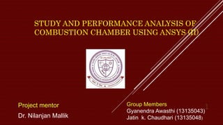 STUDY AND PERFORMANCE ANALYSIS OF
COMBUSTION CHAMBER USING ANSYS (II)
Project mentor
Dr. Nilanjan Mallik
1Group Members
Gyanendra Awasthi (13135043)
Jatin k. Chaudhari (13135048)
 
