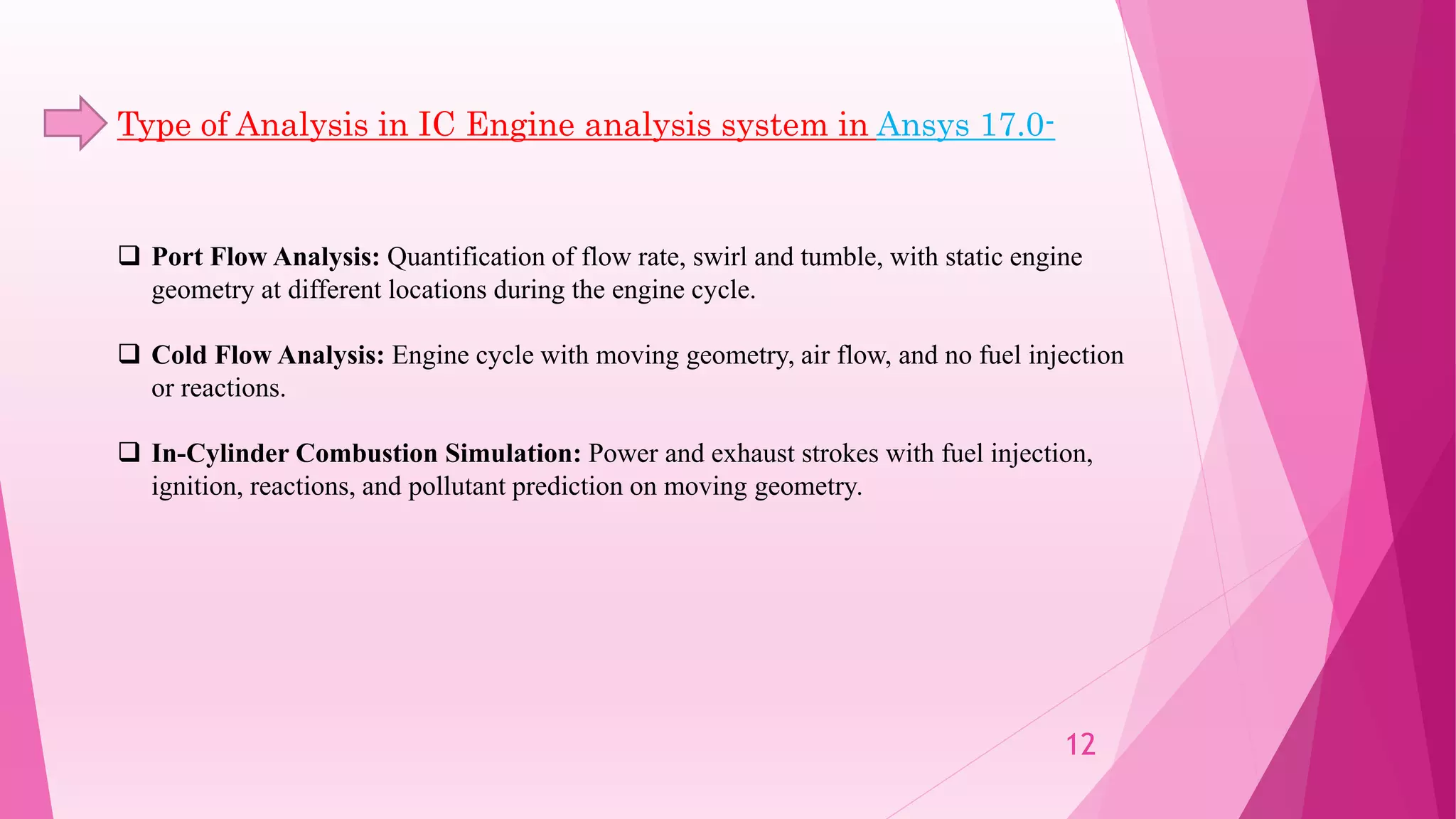  Port Flow Analysis: Quantification of flow rate, swirl and tumble, with static engine
geometry at different locations during the engine cycle.
 Cold Flow Analysis: Engine cycle with moving geometry, air flow, and no fuel injection
or reactions.
 In-Cylinder Combustion Simulation: Power and exhaust strokes with fuel injection,
ignition, reactions, and pollutant prediction on moving geometry.
Type of Analysis in IC Engine analysis system in Ansys 17.0-
12
 