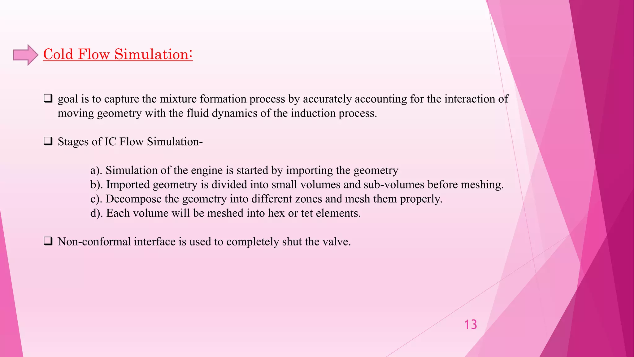Cold Flow Simulation:
 goal is to capture the mixture formation process by accurately accounting for the interaction of
moving geometry with the fluid dynamics of the induction process.
 Stages of IC Flow Simulation-
a). Simulation of the engine is started by importing the geometry
b). Imported geometry is divided into small volumes and sub-volumes before meshing.
c). Decompose the geometry into different zones and mesh them properly.
d). Each volume will be meshed into hex or tet elements.
 Non-conformal interface is used to completely shut the valve.
13
 