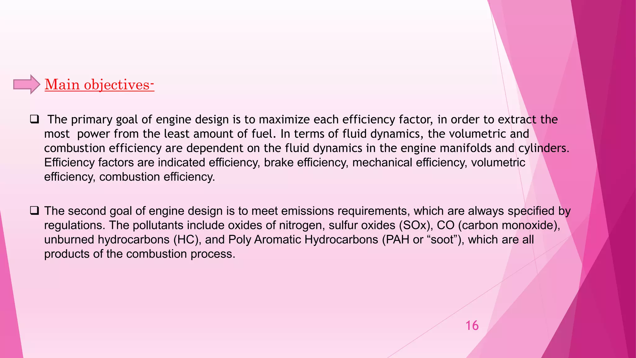 Main objectives-
 The primary goal of engine design is to maximize each efficiency factor, in order to extract the
most power from the least amount of fuel. In terms of fluid dynamics, the volumetric and
combustion efficiency are dependent on the fluid dynamics in the engine manifolds and cylinders.
Efficiency factors are indicated efficiency, brake efficiency, mechanical efficiency, volumetric
efficiency, combustion efficiency.
 The second goal of engine design is to meet emissions requirements, which are always specified by
regulations. The pollutants include oxides of nitrogen, sulfur oxides (SOx), CO (carbon monoxide),
unburned hydrocarbons (HC), and Poly Aromatic Hydrocarbons (PAH or “soot”), which are all
products of the combustion process.
16
 