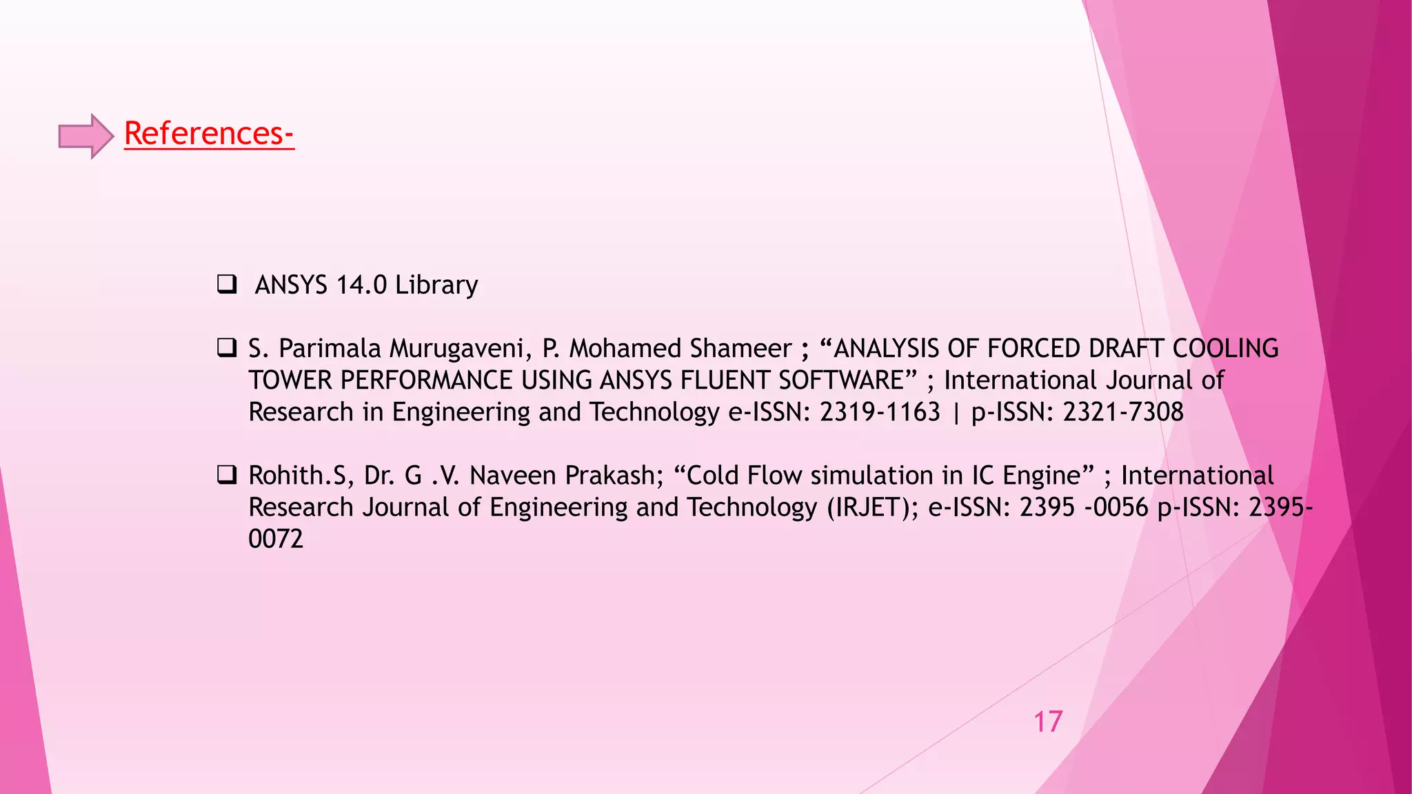 References-
 ANSYS 14.0 Library
 S. Parimala Murugaveni, P. Mohamed Shameer ; “ANALYSIS OF FORCED DRAFT COOLING
TOWER PERFORMANCE USING ANSYS FLUENT SOFTWARE” ; International Journal of
Research in Engineering and Technology e-ISSN: 2319-1163 | p-ISSN: 2321-7308
 Rohith.S, Dr. G .V. Naveen Prakash; “Cold Flow simulation in IC Engine” ; International
Research Journal of Engineering and Technology (IRJET); e-ISSN: 2395 -0056 p-ISSN: 2395-
0072
17
 
