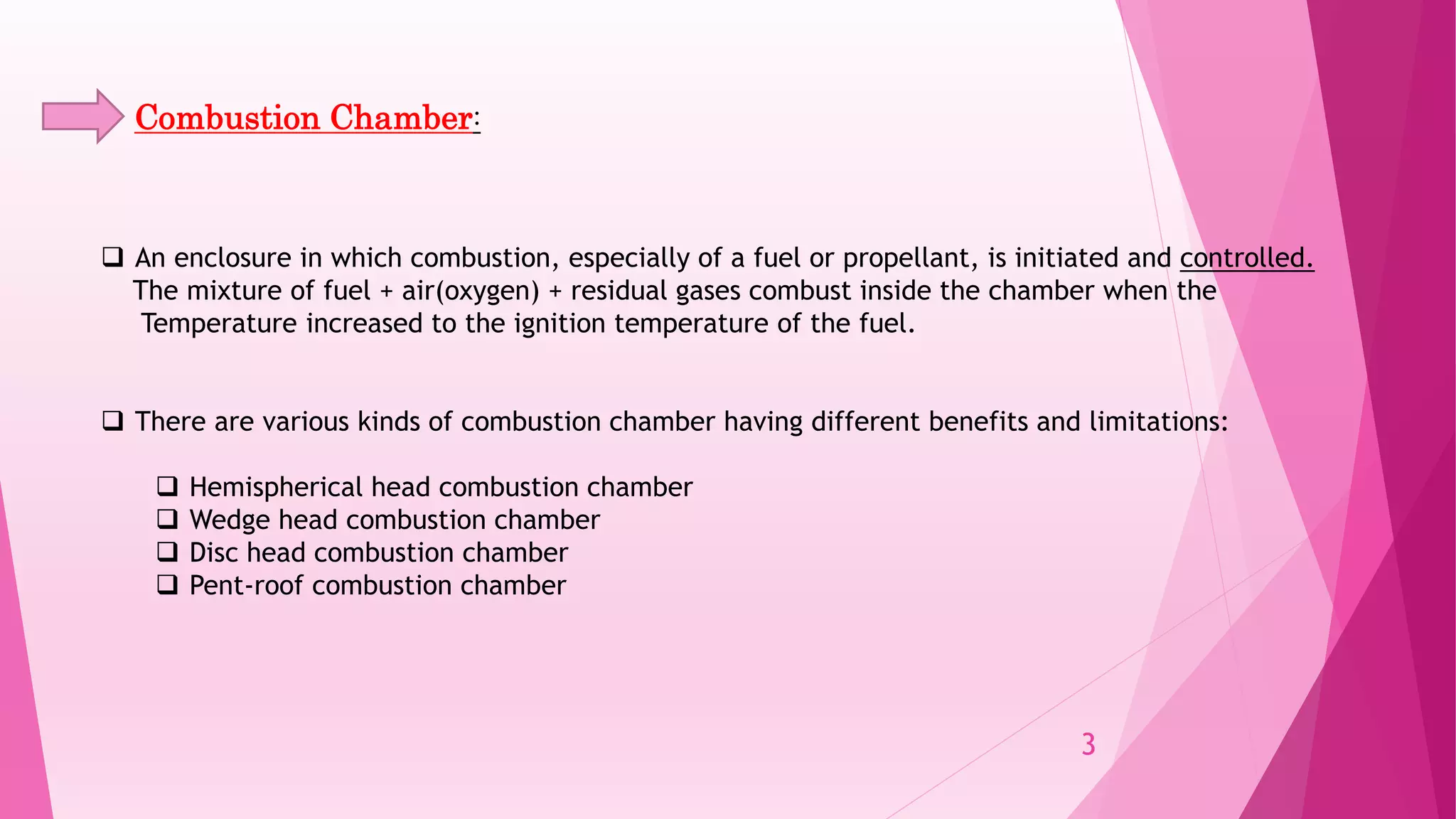 Combustion Chamber:
 An enclosure in which combustion, especially of a fuel or propellant, is initiated and controlled.
The mixture of fuel + air(oxygen) + residual gases combust inside the chamber when the
Temperature increased to the ignition temperature of the fuel.
 There are various kinds of combustion chamber having different benefits and limitations:
 Hemispherical head combustion chamber
 Wedge head combustion chamber
 Disc head combustion chamber
 Pent-roof combustion chamber
3
 