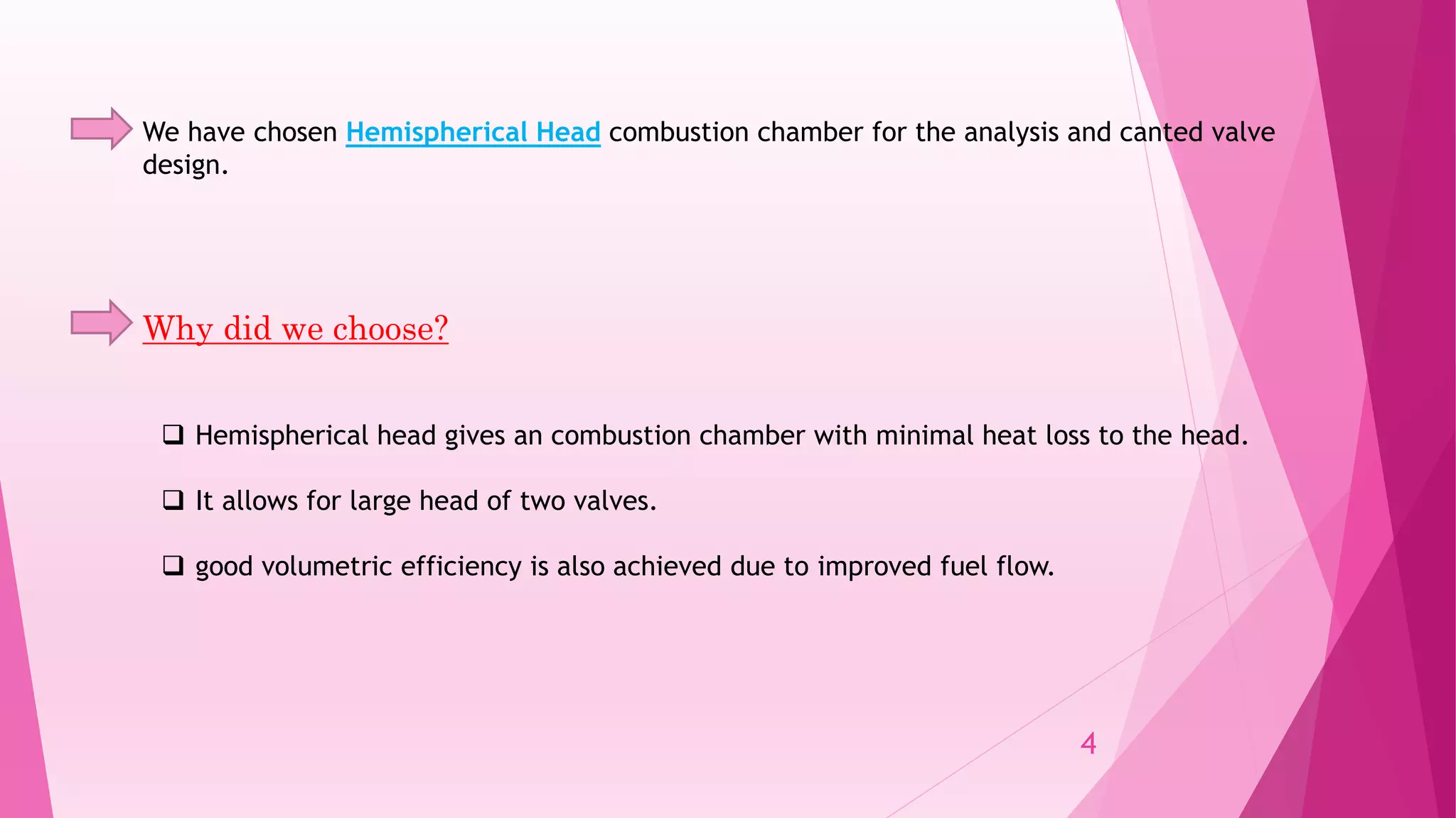 We have chosen Hemispherical Head combustion chamber for the analysis and canted valve
design.
Why did we choose?
 Hemispherical head gives an combustion chamber with minimal heat loss to the head.
 It allows for large head of two valves.
 good volumetric efficiency is also achieved due to improved fuel flow.
4
 