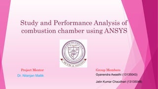 Study and Performance Analysis of
combustion chamber using ANSYS
Project Mentor
Dr. Nilanjan Mallik Gyanendra Awasthi (13135043)
Jatin Kumar Chaudhari (13135048)
Group Members
1
 