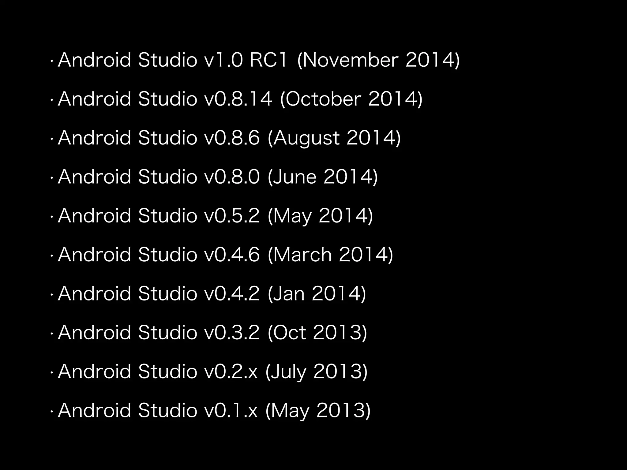 • Android Studio v1.0 RC1 (November 2014) 
• Android Studio v0.8.14 (October 2014) 
• Android Studio v0.8.6 (August 2014) 
• Android Studio v0.8.0 (June 2014) 
• Android Studio v0.5.2 (May 2014) 
• Android Studio v0.4.6 (March 2014) 
• Android Studio v0.4.2 (Jan 2014) 
• Android Studio v0.3.2 (Oct 2013) 
• Android Studio v0.2.x (July 2013) 
• Android Studio v0.1.x (May 2013) 
 