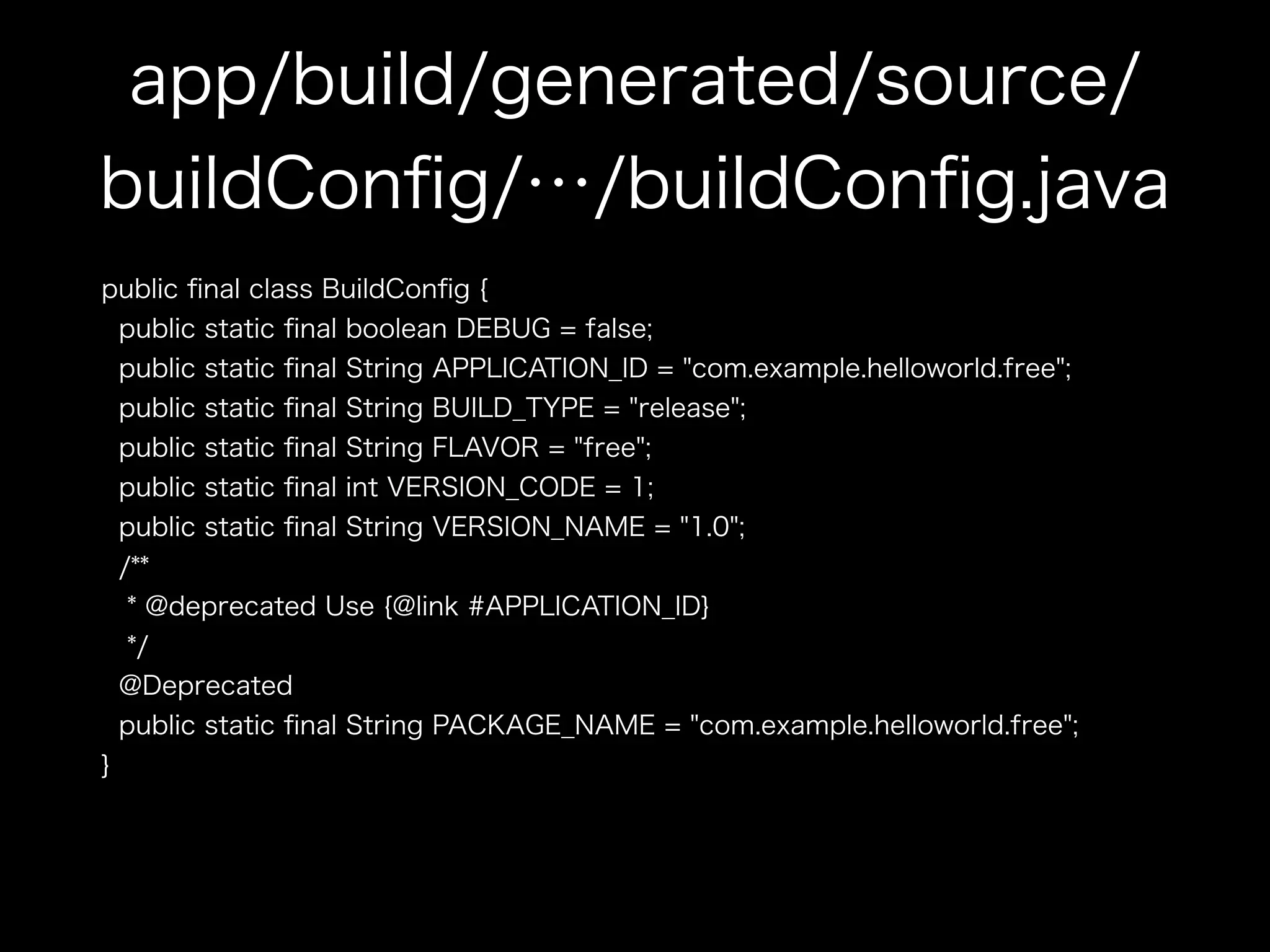 app/build/generated/source/ 
buildConfig/…/buildConfig.java 
public final class BuildConfig { 
public static final boolean DEBUG = false; 
public static final String APPLICATION_ID = "com.example.helloworld.free"; 
public static final String BUILD_TYPE = "release"; 
public static final String FLAVOR = "free"; 
public static final int VERSION_CODE = 1; 
public static final String VERSION_NAME = "1.0"; 
/** 
* @deprecated Use {@link #APPLICATION_ID} 
*/ 
@Deprecated 
public static final String PACKAGE_NAME = "com.example.helloworld.free"; 
} 
 