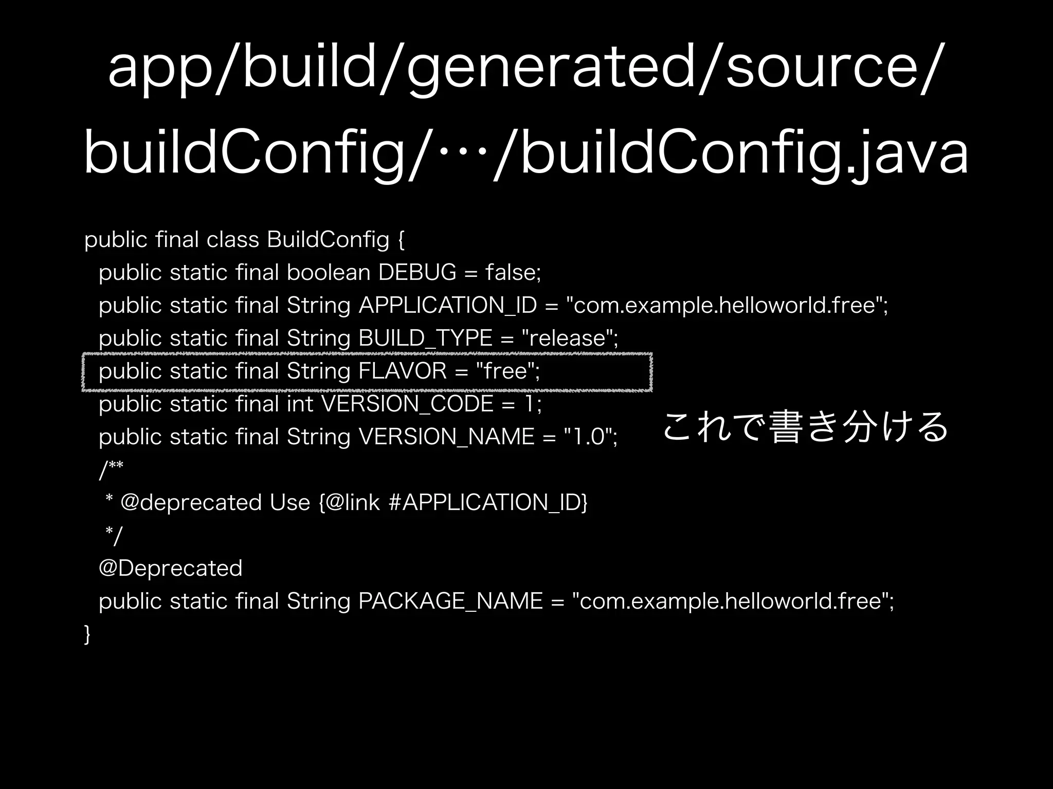 app/build/generated/source/ 
buildConfig/…/buildConfig.java 
public final class BuildConfig { 
public static final boolean DEBUG = false; 
public static final String APPLICATION_ID = "com.example.helloworld.free"; 
public static final String BUILD_TYPE = "release"; 
public static final String FLAVOR = "free"; 
public static final int VERSION_CODE = 1; 
public static final String VERSION_NAME = "1.0"; 
これで書き分ける 
/** 
* @deprecated Use {@link #APPLICATION_ID} 
*/ 
@Deprecated 
public static final String PACKAGE_NAME = "com.example.helloworld.free"; 
} 
 