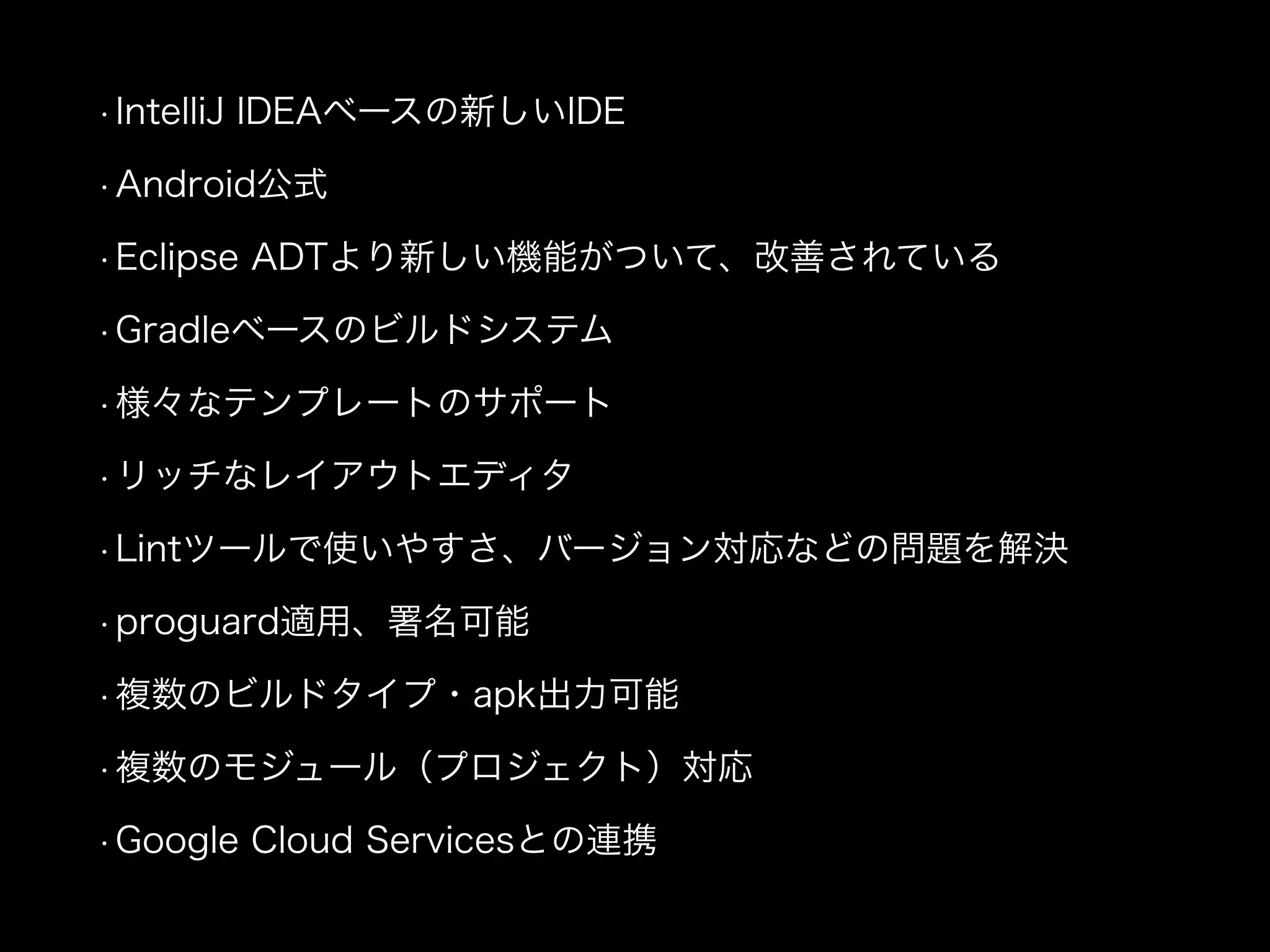 • IntelliJ IDEAベースの新しいIDE 
• Android公式 
• Eclipse ADTより新しい機能がついて、改善されている 
• Gradleベースのビルドシステム 
• 様々なテンプレートのサポート 
• リッチなレイアウトエディタ 
• Lintツールで使いやすさ、バージョン対応などの問題を解決 
• proguard適用、署名可能 
• 複数のビルドタイプ・apk出力可能 
• 複数のモジュール（プロジェクト）対応 
• Google Cloud Servicesとの連携 
 