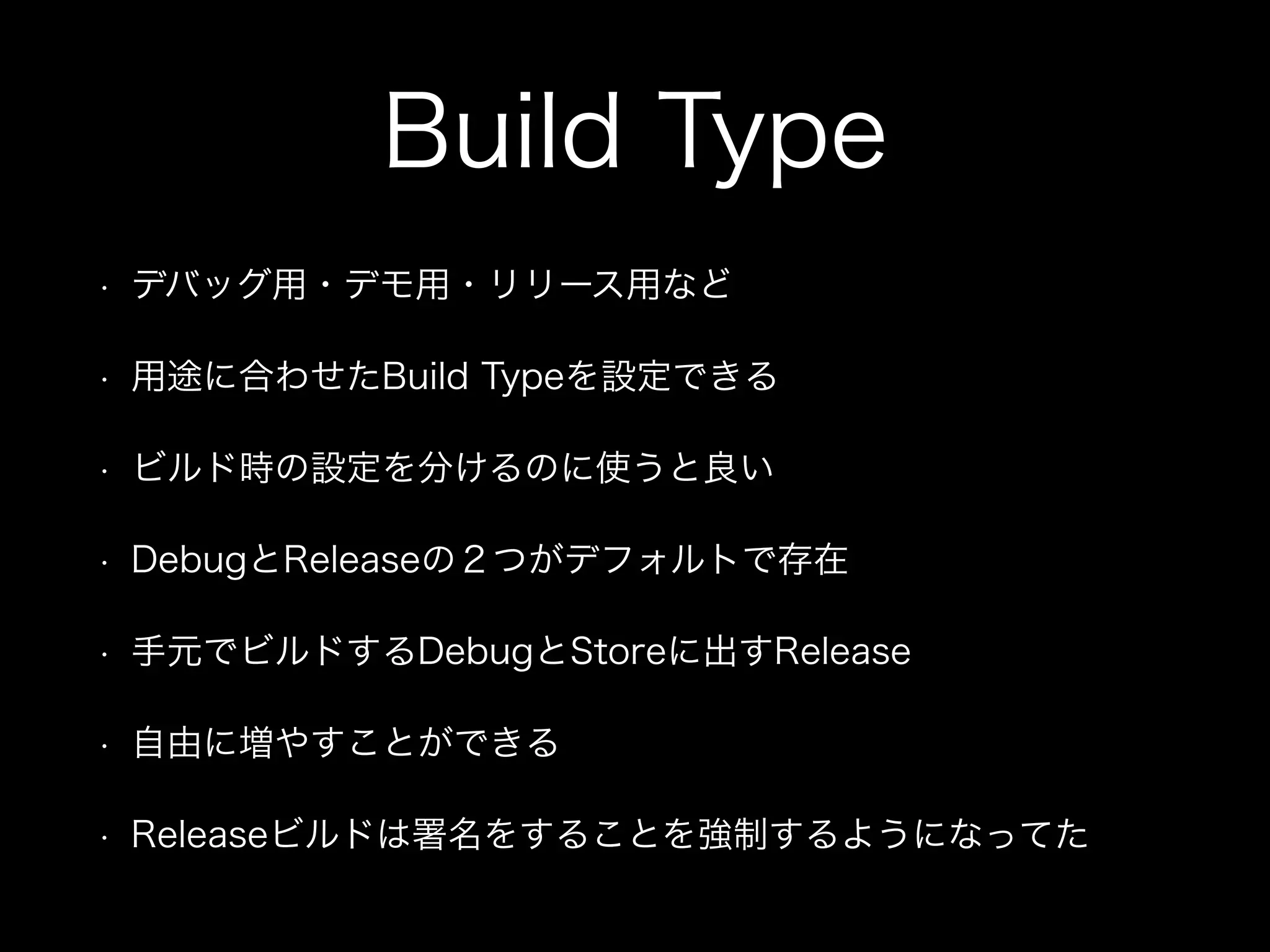 Build Type 
• デバッグ用・デモ用・リリース用など 
• 用途に合わせたBuild Typeを設定できる 
• ビルド時の設定を分けるのに使うと良い 
• DebugとReleaseの２つがデフォルトで存在 
• 手元でビルドするDebugとStoreに出すRelease 
• 自由に増やすことができる 
• Releaseビルドは署名をすることを強制するようになってた 
 
